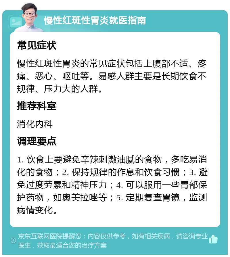 慢性红斑性胃炎就医指南 常见症状 慢性红斑性胃炎的常见症状包括上腹部不适、疼痛、恶心、呕吐等。易感人群主要是长期饮食不规律、压力大的人群。 推荐科室 消化内科 调理要点 1. 饮食上要避免辛辣刺激油腻的食物，多吃易消化的食物；2. 保持规律的作息和饮食习惯；3. 避免过度劳累和精神压力；4. 可以服用一些胃部保护药物，如奥美拉唑等；5. 定期复查胃镜，监测病情变化。