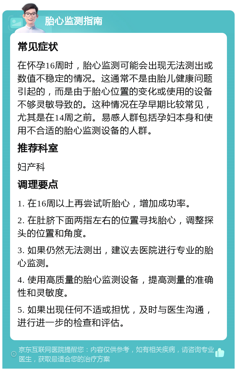 胎心监测指南 常见症状 在怀孕16周时，胎心监测可能会出现无法测出或数值不稳定的情况。这通常不是由胎儿健康问题引起的，而是由于胎心位置的变化或使用的设备不够灵敏导致的。这种情况在孕早期比较常见，尤其是在14周之前。易感人群包括孕妇本身和使用不合适的胎心监测设备的人群。 推荐科室 妇产科 调理要点 1. 在16周以上再尝试听胎心，增加成功率。 2. 在肚脐下面两指左右的位置寻找胎心，调整探头的位置和角度。 3. 如果仍然无法测出，建议去医院进行专业的胎心监测。 4. 使用高质量的胎心监测设备，提高测量的准确性和灵敏度。 5. 如果出现任何不适或担忧，及时与医生沟通，进行进一步的检查和评估。