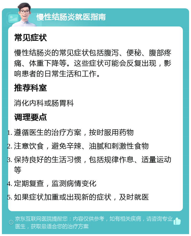 慢性结肠炎就医指南 常见症状 慢性结肠炎的常见症状包括腹泻、便秘、腹部疼痛、体重下降等。这些症状可能会反复出现，影响患者的日常生活和工作。 推荐科室 消化内科或肠胃科 调理要点 遵循医生的治疗方案，按时服用药物 注意饮食，避免辛辣、油腻和刺激性食物 保持良好的生活习惯，包括规律作息、适量运动等 定期复查，监测病情变化 如果症状加重或出现新的症状，及时就医