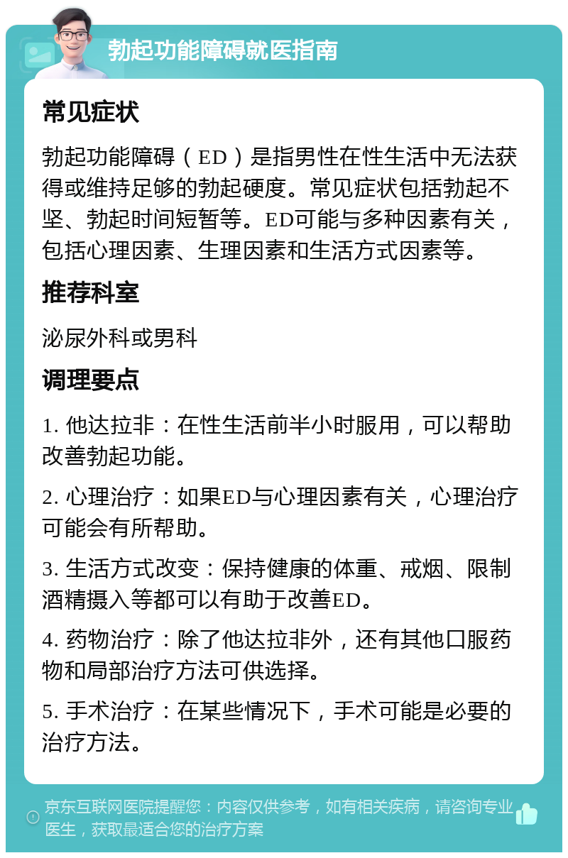 勃起功能障碍就医指南 常见症状 勃起功能障碍（ED）是指男性在性生活中无法获得或维持足够的勃起硬度。常见症状包括勃起不坚、勃起时间短暂等。ED可能与多种因素有关，包括心理因素、生理因素和生活方式因素等。 推荐科室 泌尿外科或男科 调理要点 1. 他达拉非：在性生活前半小时服用，可以帮助改善勃起功能。 2. 心理治疗：如果ED与心理因素有关，心理治疗可能会有所帮助。 3. 生活方式改变：保持健康的体重、戒烟、限制酒精摄入等都可以有助于改善ED。 4. 药物治疗：除了他达拉非外，还有其他口服药物和局部治疗方法可供选择。 5. 手术治疗：在某些情况下，手术可能是必要的治疗方法。