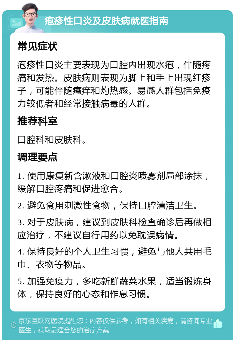 疱疹性口炎及皮肤病就医指南 常见症状 疱疹性口炎主要表现为口腔内出现水疱，伴随疼痛和发热。皮肤病则表现为脚上和手上出现红疹子，可能伴随瘙痒和灼热感。易感人群包括免疫力较低者和经常接触病毒的人群。 推荐科室 口腔科和皮肤科。 调理要点 1. 使用康复新含漱液和口腔炎喷雾剂局部涂抹，缓解口腔疼痛和促进愈合。 2. 避免食用刺激性食物，保持口腔清洁卫生。 3. 对于皮肤病，建议到皮肤科检查确诊后再做相应治疗，不建议自行用药以免耽误病情。 4. 保持良好的个人卫生习惯，避免与他人共用毛巾、衣物等物品。 5. 加强免疫力，多吃新鲜蔬菜水果，适当锻炼身体，保持良好的心态和作息习惯。