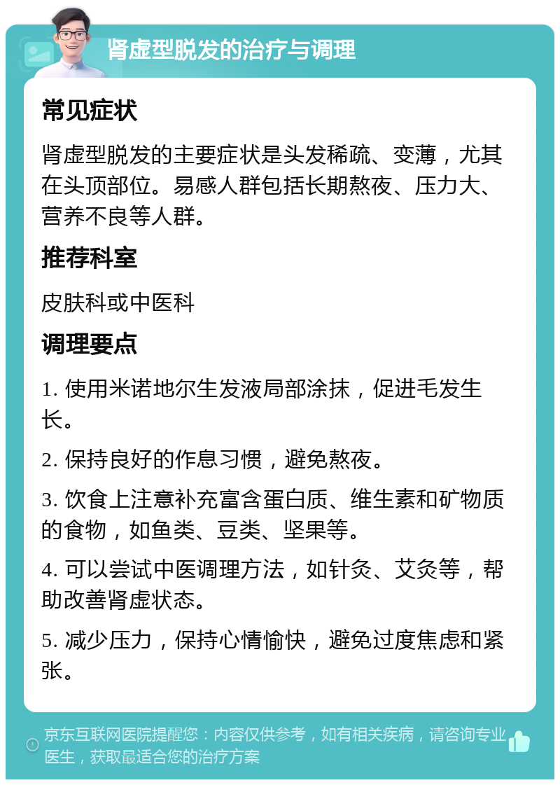 肾虚型脱发的治疗与调理 常见症状 肾虚型脱发的主要症状是头发稀疏、变薄，尤其在头顶部位。易感人群包括长期熬夜、压力大、营养不良等人群。 推荐科室 皮肤科或中医科 调理要点 1. 使用米诺地尔生发液局部涂抹，促进毛发生长。 2. 保持良好的作息习惯，避免熬夜。 3. 饮食上注意补充富含蛋白质、维生素和矿物质的食物，如鱼类、豆类、坚果等。 4. 可以尝试中医调理方法，如针灸、艾灸等，帮助改善肾虚状态。 5. 减少压力，保持心情愉快，避免过度焦虑和紧张。