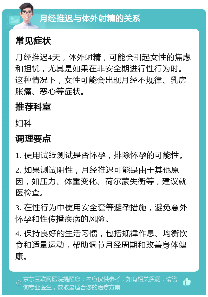 月经推迟与体外射精的关系 常见症状 月经推迟4天，体外射精，可能会引起女性的焦虑和担忧，尤其是如果在非安全期进行性行为时。这种情况下，女性可能会出现月经不规律、乳房胀痛、恶心等症状。 推荐科室 妇科 调理要点 1. 使用试纸测试是否怀孕，排除怀孕的可能性。 2. 如果测试阴性，月经推迟可能是由于其他原因，如压力、体重变化、荷尔蒙失衡等，建议就医检查。 3. 在性行为中使用安全套等避孕措施，避免意外怀孕和性传播疾病的风险。 4. 保持良好的生活习惯，包括规律作息、均衡饮食和适量运动，帮助调节月经周期和改善身体健康。