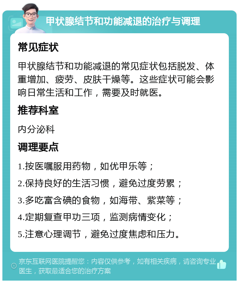 甲状腺结节和功能减退的治疗与调理 常见症状 甲状腺结节和功能减退的常见症状包括脱发、体重增加、疲劳、皮肤干燥等。这些症状可能会影响日常生活和工作，需要及时就医。 推荐科室 内分泌科 调理要点 1.按医嘱服用药物，如优甲乐等； 2.保持良好的生活习惯，避免过度劳累； 3.多吃富含碘的食物，如海带、紫菜等； 4.定期复查甲功三项，监测病情变化； 5.注意心理调节，避免过度焦虑和压力。