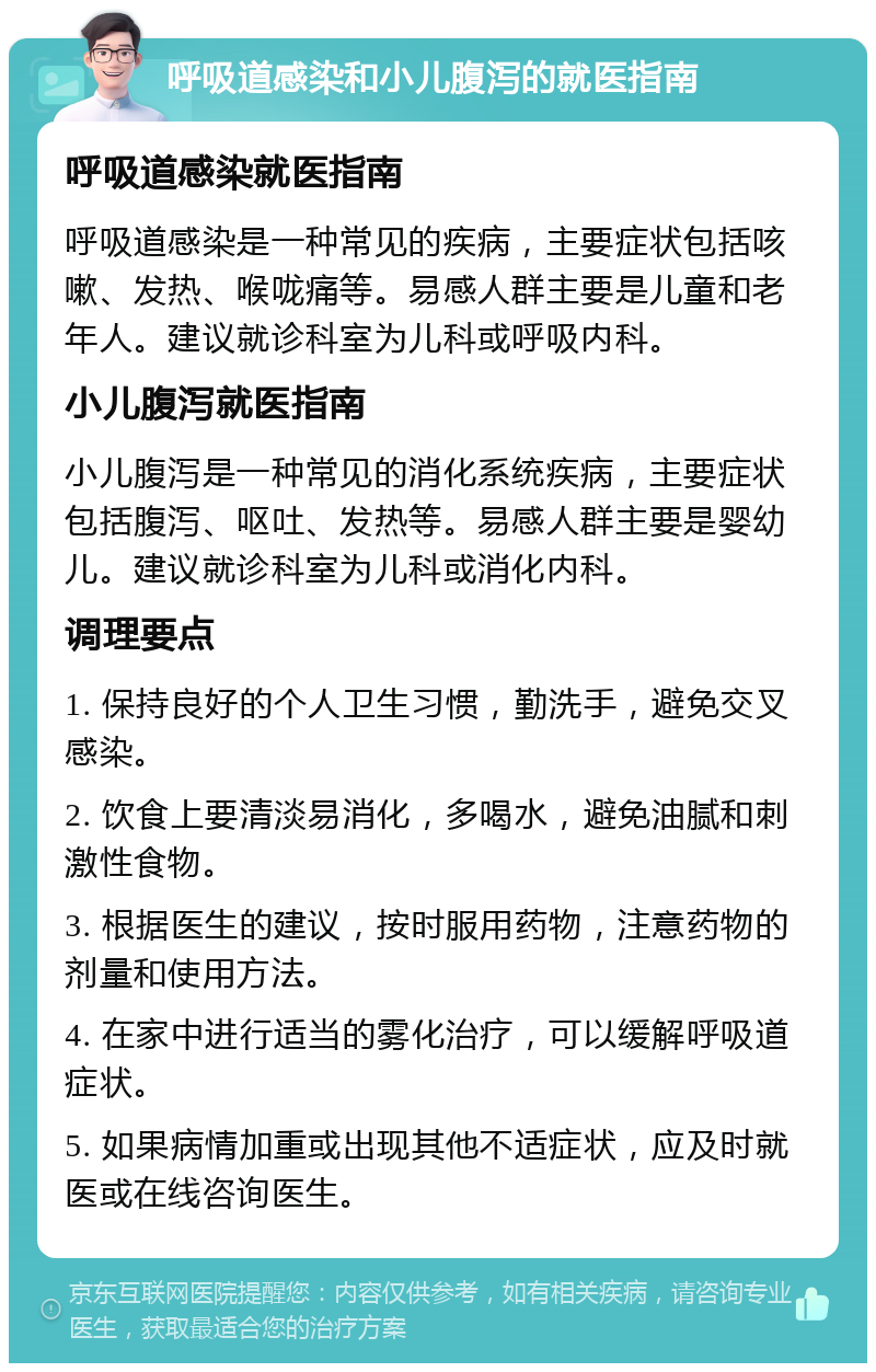 呼吸道感染和小儿腹泻的就医指南 呼吸道感染就医指南 呼吸道感染是一种常见的疾病，主要症状包括咳嗽、发热、喉咙痛等。易感人群主要是儿童和老年人。建议就诊科室为儿科或呼吸内科。 小儿腹泻就医指南 小儿腹泻是一种常见的消化系统疾病，主要症状包括腹泻、呕吐、发热等。易感人群主要是婴幼儿。建议就诊科室为儿科或消化内科。 调理要点 1. 保持良好的个人卫生习惯，勤洗手，避免交叉感染。 2. 饮食上要清淡易消化，多喝水，避免油腻和刺激性食物。 3. 根据医生的建议，按时服用药物，注意药物的剂量和使用方法。 4. 在家中进行适当的雾化治疗，可以缓解呼吸道症状。 5. 如果病情加重或出现其他不适症状，应及时就医或在线咨询医生。