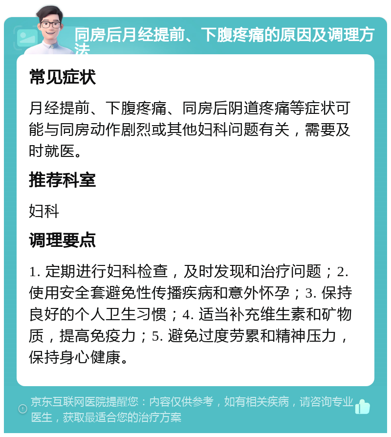 同房后月经提前、下腹疼痛的原因及调理方法 常见症状 月经提前、下腹疼痛、同房后阴道疼痛等症状可能与同房动作剧烈或其他妇科问题有关，需要及时就医。 推荐科室 妇科 调理要点 1. 定期进行妇科检查，及时发现和治疗问题；2. 使用安全套避免性传播疾病和意外怀孕；3. 保持良好的个人卫生习惯；4. 适当补充维生素和矿物质，提高免疫力；5. 避免过度劳累和精神压力，保持身心健康。