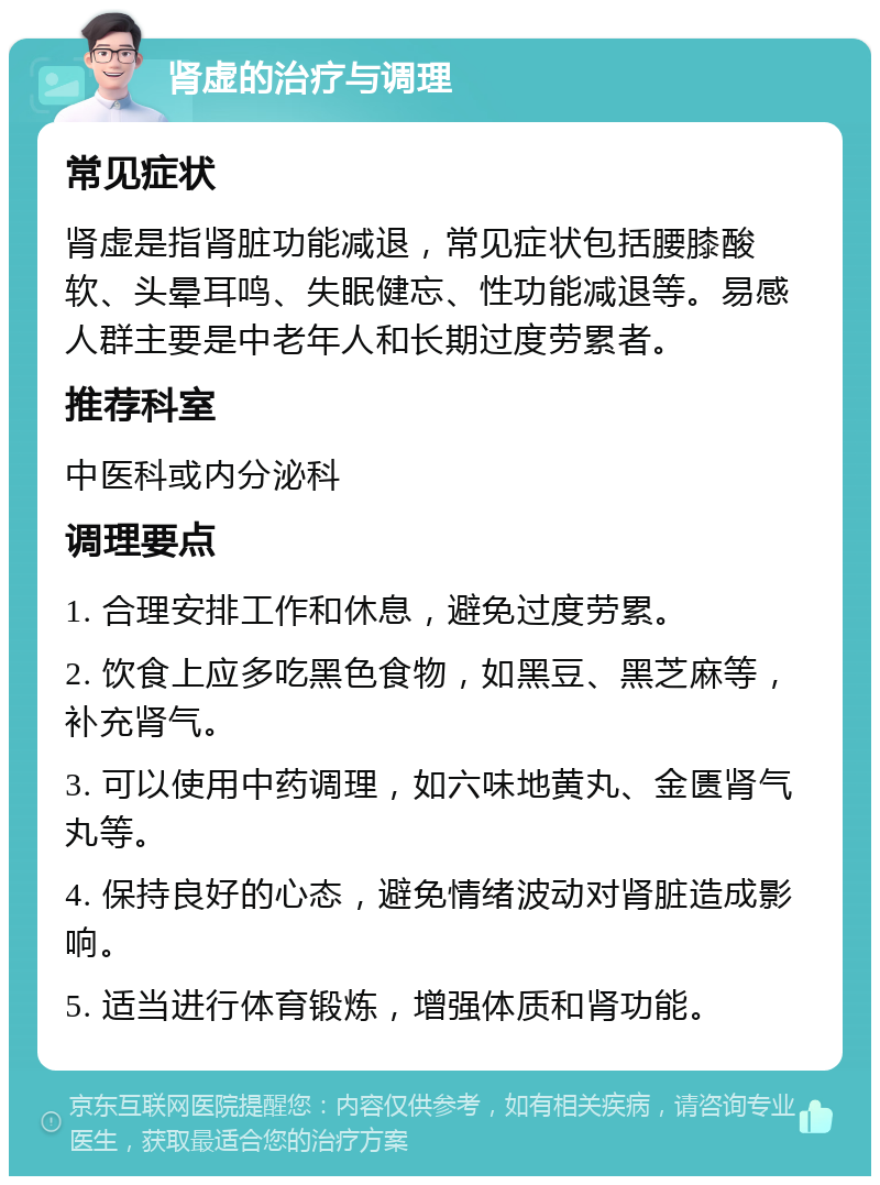 肾虚的治疗与调理 常见症状 肾虚是指肾脏功能减退，常见症状包括腰膝酸软、头晕耳鸣、失眠健忘、性功能减退等。易感人群主要是中老年人和长期过度劳累者。 推荐科室 中医科或内分泌科 调理要点 1. 合理安排工作和休息，避免过度劳累。 2. 饮食上应多吃黑色食物，如黑豆、黑芝麻等，补充肾气。 3. 可以使用中药调理，如六味地黄丸、金匮肾气丸等。 4. 保持良好的心态，避免情绪波动对肾脏造成影响。 5. 适当进行体育锻炼，增强体质和肾功能。