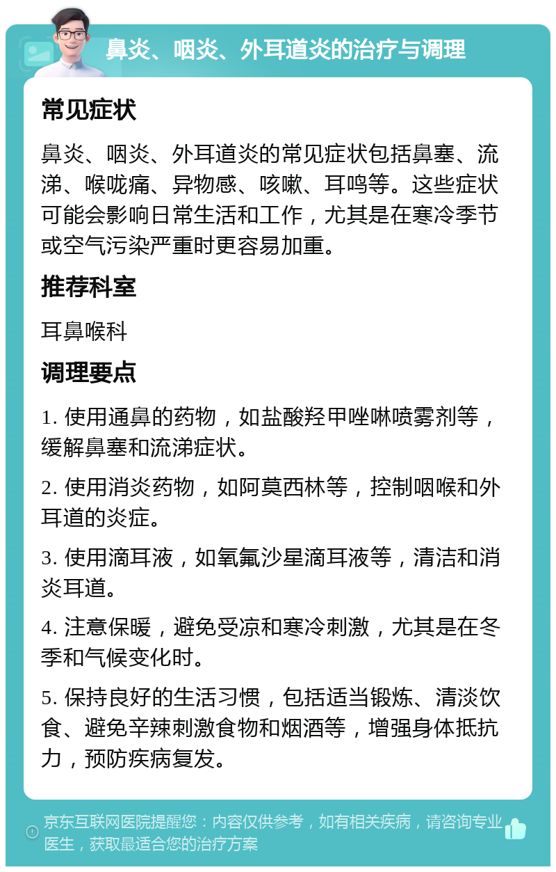 鼻炎、咽炎、外耳道炎的治疗与调理 常见症状 鼻炎、咽炎、外耳道炎的常见症状包括鼻塞、流涕、喉咙痛、异物感、咳嗽、耳鸣等。这些症状可能会影响日常生活和工作，尤其是在寒冷季节或空气污染严重时更容易加重。 推荐科室 耳鼻喉科 调理要点 1. 使用通鼻的药物，如盐酸羟甲唑啉喷雾剂等，缓解鼻塞和流涕症状。 2. 使用消炎药物，如阿莫西林等，控制咽喉和外耳道的炎症。 3. 使用滴耳液，如氧氟沙星滴耳液等，清洁和消炎耳道。 4. 注意保暖，避免受凉和寒冷刺激，尤其是在冬季和气候变化时。 5. 保持良好的生活习惯，包括适当锻炼、清淡饮食、避免辛辣刺激食物和烟酒等，增强身体抵抗力，预防疾病复发。