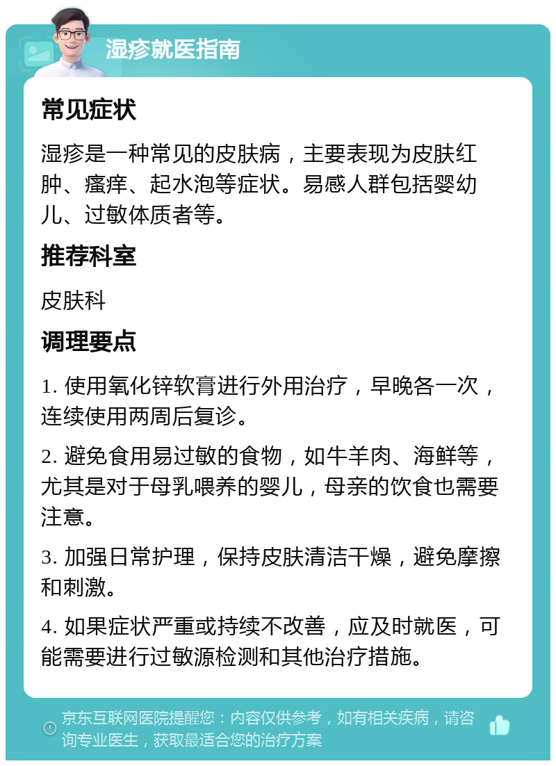 湿疹就医指南 常见症状 湿疹是一种常见的皮肤病，主要表现为皮肤红肿、瘙痒、起水泡等症状。易感人群包括婴幼儿、过敏体质者等。 推荐科室 皮肤科 调理要点 1. 使用氧化锌软膏进行外用治疗，早晚各一次，连续使用两周后复诊。 2. 避免食用易过敏的食物，如牛羊肉、海鲜等，尤其是对于母乳喂养的婴儿，母亲的饮食也需要注意。 3. 加强日常护理，保持皮肤清洁干燥，避免摩擦和刺激。 4. 如果症状严重或持续不改善，应及时就医，可能需要进行过敏源检测和其他治疗措施。