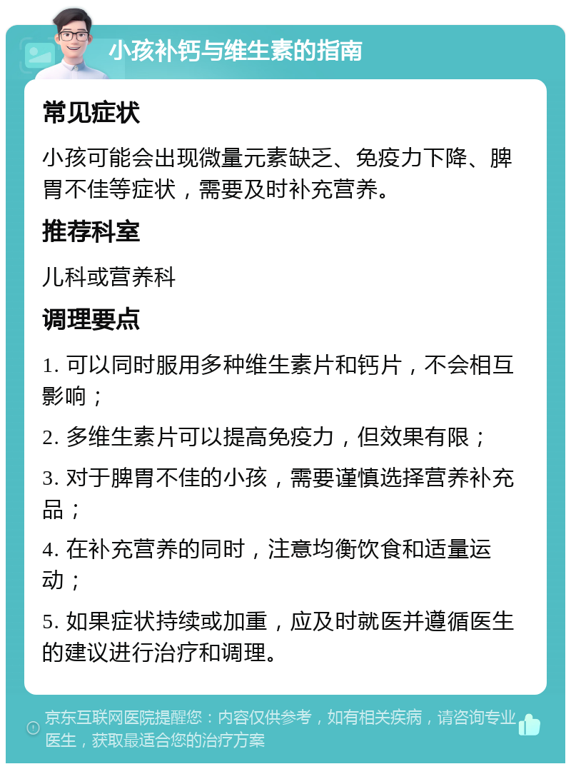 小孩补钙与维生素的指南 常见症状 小孩可能会出现微量元素缺乏、免疫力下降、脾胃不佳等症状，需要及时补充营养。 推荐科室 儿科或营养科 调理要点 1. 可以同时服用多种维生素片和钙片，不会相互影响； 2. 多维生素片可以提高免疫力，但效果有限； 3. 对于脾胃不佳的小孩，需要谨慎选择营养补充品； 4. 在补充营养的同时，注意均衡饮食和适量运动； 5. 如果症状持续或加重，应及时就医并遵循医生的建议进行治疗和调理。