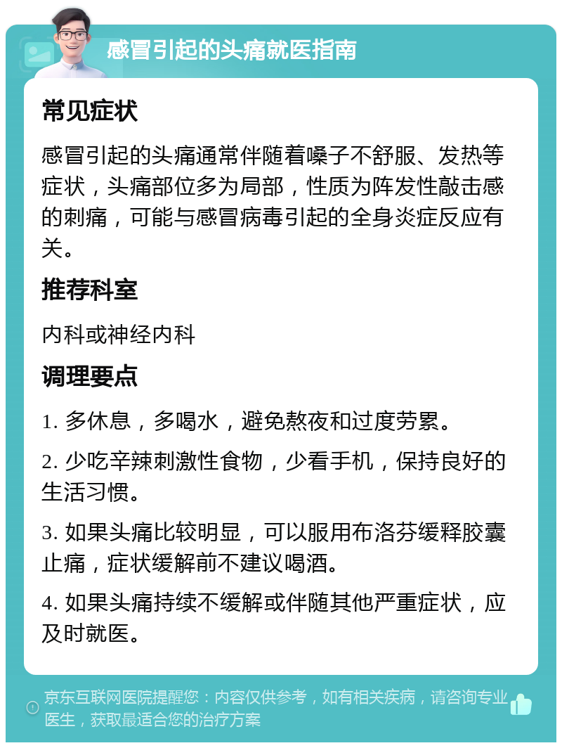 感冒引起的头痛就医指南 常见症状 感冒引起的头痛通常伴随着嗓子不舒服、发热等症状，头痛部位多为局部，性质为阵发性敲击感的刺痛，可能与感冒病毒引起的全身炎症反应有关。 推荐科室 内科或神经内科 调理要点 1. 多休息，多喝水，避免熬夜和过度劳累。 2. 少吃辛辣刺激性食物，少看手机，保持良好的生活习惯。 3. 如果头痛比较明显，可以服用布洛芬缓释胶囊止痛，症状缓解前不建议喝酒。 4. 如果头痛持续不缓解或伴随其他严重症状，应及时就医。