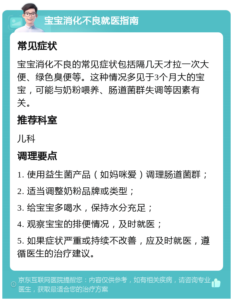 宝宝消化不良就医指南 常见症状 宝宝消化不良的常见症状包括隔几天才拉一次大便、绿色臭便等。这种情况多见于3个月大的宝宝，可能与奶粉喂养、肠道菌群失调等因素有关。 推荐科室 儿科 调理要点 1. 使用益生菌产品（如妈咪爱）调理肠道菌群； 2. 适当调整奶粉品牌或类型； 3. 给宝宝多喝水，保持水分充足； 4. 观察宝宝的排便情况，及时就医； 5. 如果症状严重或持续不改善，应及时就医，遵循医生的治疗建议。