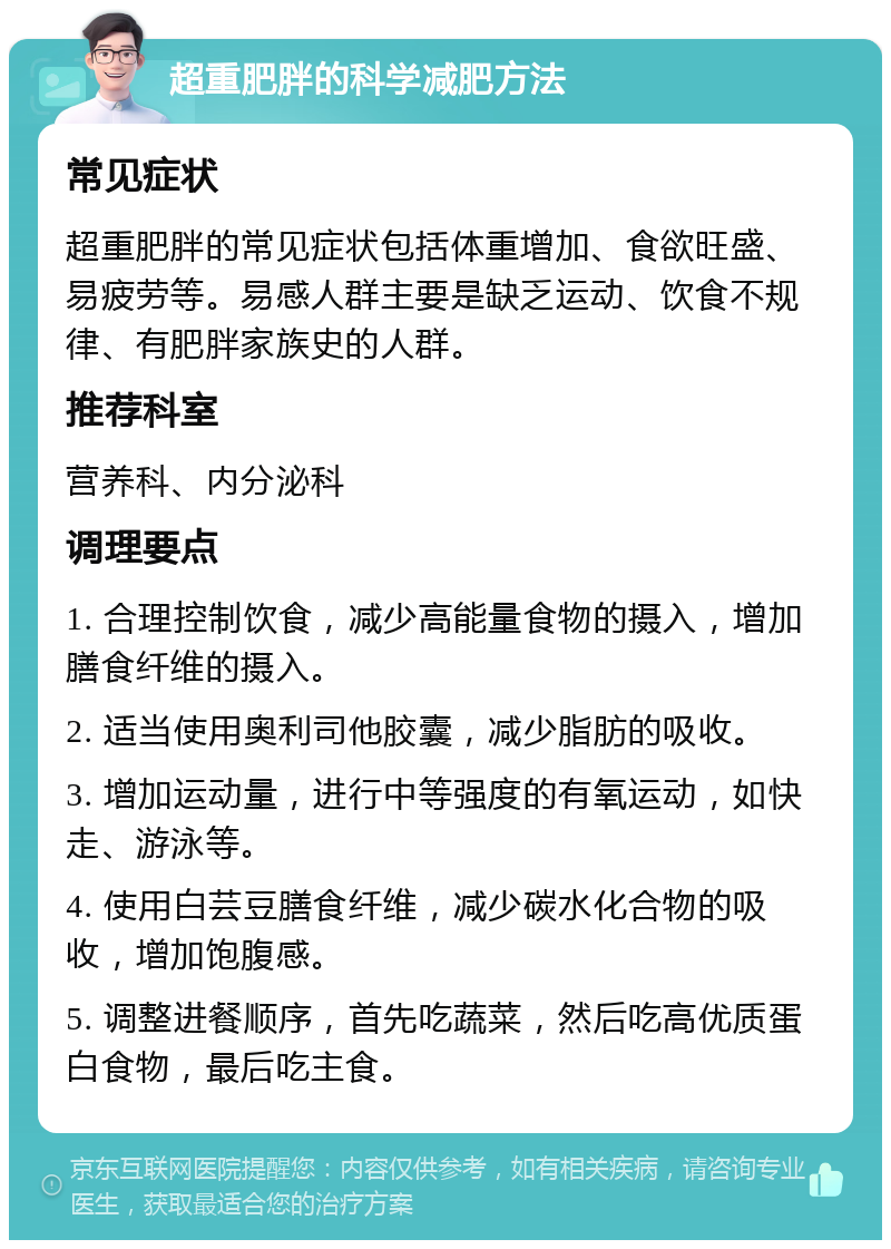 超重肥胖的科学减肥方法 常见症状 超重肥胖的常见症状包括体重增加、食欲旺盛、易疲劳等。易感人群主要是缺乏运动、饮食不规律、有肥胖家族史的人群。 推荐科室 营养科、内分泌科 调理要点 1. 合理控制饮食，减少高能量食物的摄入，增加膳食纤维的摄入。 2. 适当使用奥利司他胶囊，减少脂肪的吸收。 3. 增加运动量，进行中等强度的有氧运动，如快走、游泳等。 4. 使用白芸豆膳食纤维，减少碳水化合物的吸收，增加饱腹感。 5. 调整进餐顺序，首先吃蔬菜，然后吃高优质蛋白食物，最后吃主食。