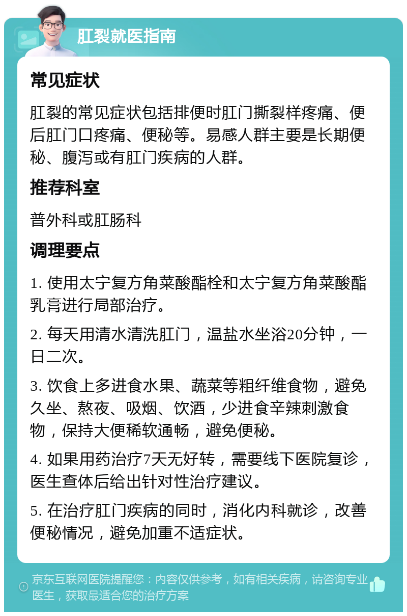 肛裂就医指南 常见症状 肛裂的常见症状包括排便时肛门撕裂样疼痛、便后肛门口疼痛、便秘等。易感人群主要是长期便秘、腹泻或有肛门疾病的人群。 推荐科室 普外科或肛肠科 调理要点 1. 使用太宁复方角菜酸酯栓和太宁复方角菜酸酯乳膏进行局部治疗。 2. 每天用清水清洗肛门，温盐水坐浴20分钟，一日二次。 3. 饮食上多进食水果、蔬菜等粗纤维食物，避免久坐、熬夜、吸烟、饮酒，少进食辛辣刺激食物，保持大便稀软通畅，避免便秘。 4. 如果用药治疗7天无好转，需要线下医院复诊，医生查体后给出针对性治疗建议。 5. 在治疗肛门疾病的同时，消化内科就诊，改善便秘情况，避免加重不适症状。