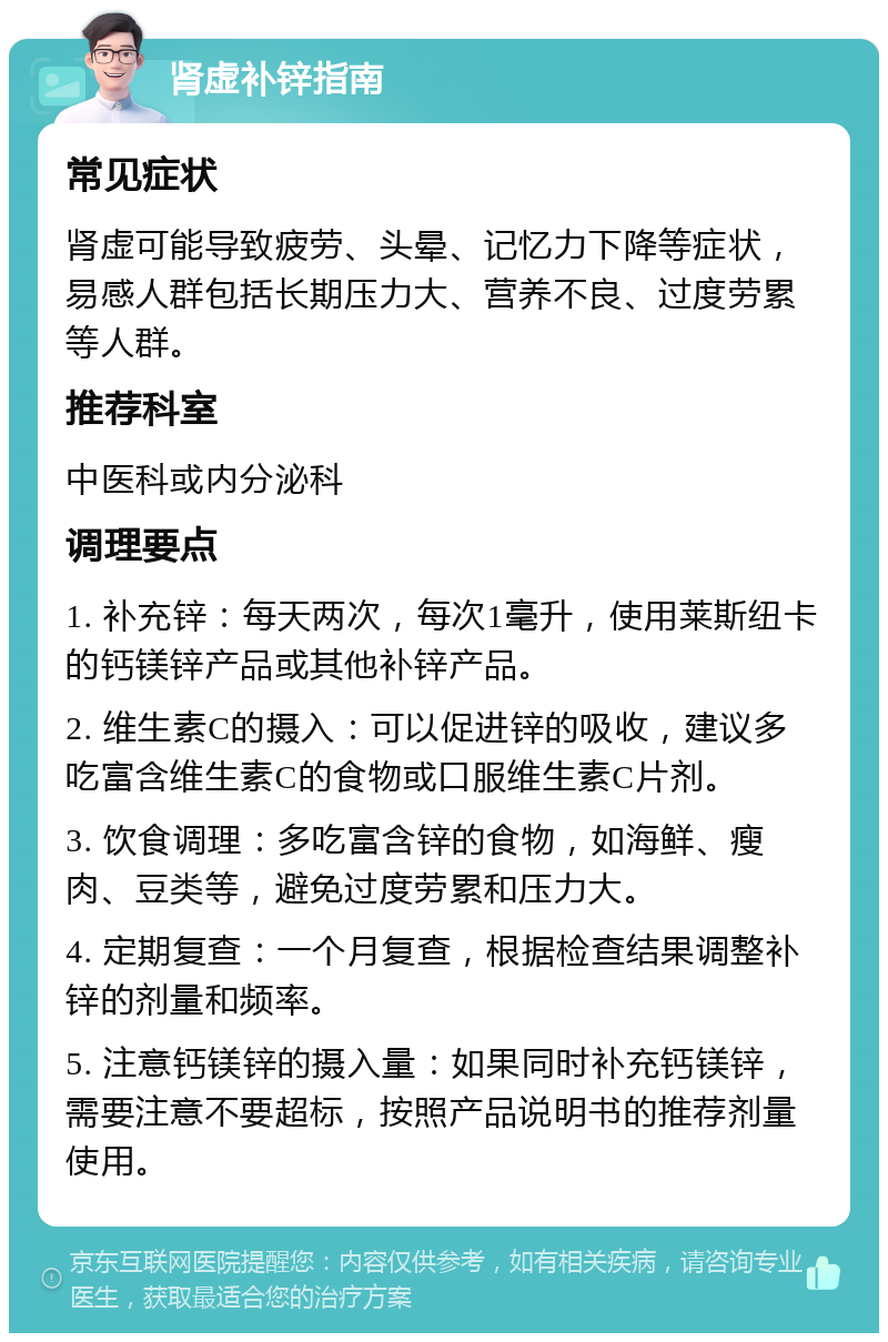 肾虚补锌指南 常见症状 肾虚可能导致疲劳、头晕、记忆力下降等症状，易感人群包括长期压力大、营养不良、过度劳累等人群。 推荐科室 中医科或内分泌科 调理要点 1. 补充锌：每天两次，每次1毫升，使用莱斯纽卡的钙镁锌产品或其他补锌产品。 2. 维生素C的摄入：可以促进锌的吸收，建议多吃富含维生素C的食物或口服维生素C片剂。 3. 饮食调理：多吃富含锌的食物，如海鲜、瘦肉、豆类等，避免过度劳累和压力大。 4. 定期复查：一个月复查，根据检查结果调整补锌的剂量和频率。 5. 注意钙镁锌的摄入量：如果同时补充钙镁锌，需要注意不要超标，按照产品说明书的推荐剂量使用。