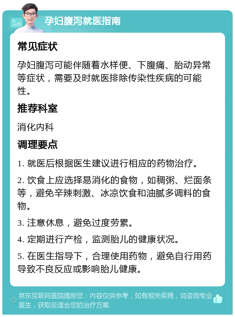 孕妇腹泻就医指南 常见症状 孕妇腹泻可能伴随着水样便、下腹痛、胎动异常等症状，需要及时就医排除传染性疾病的可能性。 推荐科室 消化内科 调理要点 1. 就医后根据医生建议进行相应的药物治疗。 2. 饮食上应选择易消化的食物，如稠粥、烂面条等，避免辛辣刺激、冰凉饮食和油腻多调料的食物。 3. 注意休息，避免过度劳累。 4. 定期进行产检，监测胎儿的健康状况。 5. 在医生指导下，合理使用药物，避免自行用药导致不良反应或影响胎儿健康。