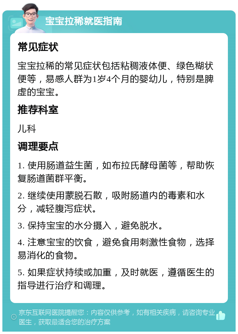 宝宝拉稀就医指南 常见症状 宝宝拉稀的常见症状包括粘稠液体便、绿色糊状便等，易感人群为1岁4个月的婴幼儿，特别是脾虚的宝宝。 推荐科室 儿科 调理要点 1. 使用肠道益生菌，如布拉氏酵母菌等，帮助恢复肠道菌群平衡。 2. 继续使用蒙脱石散，吸附肠道内的毒素和水分，减轻腹泻症状。 3. 保持宝宝的水分摄入，避免脱水。 4. 注意宝宝的饮食，避免食用刺激性食物，选择易消化的食物。 5. 如果症状持续或加重，及时就医，遵循医生的指导进行治疗和调理。