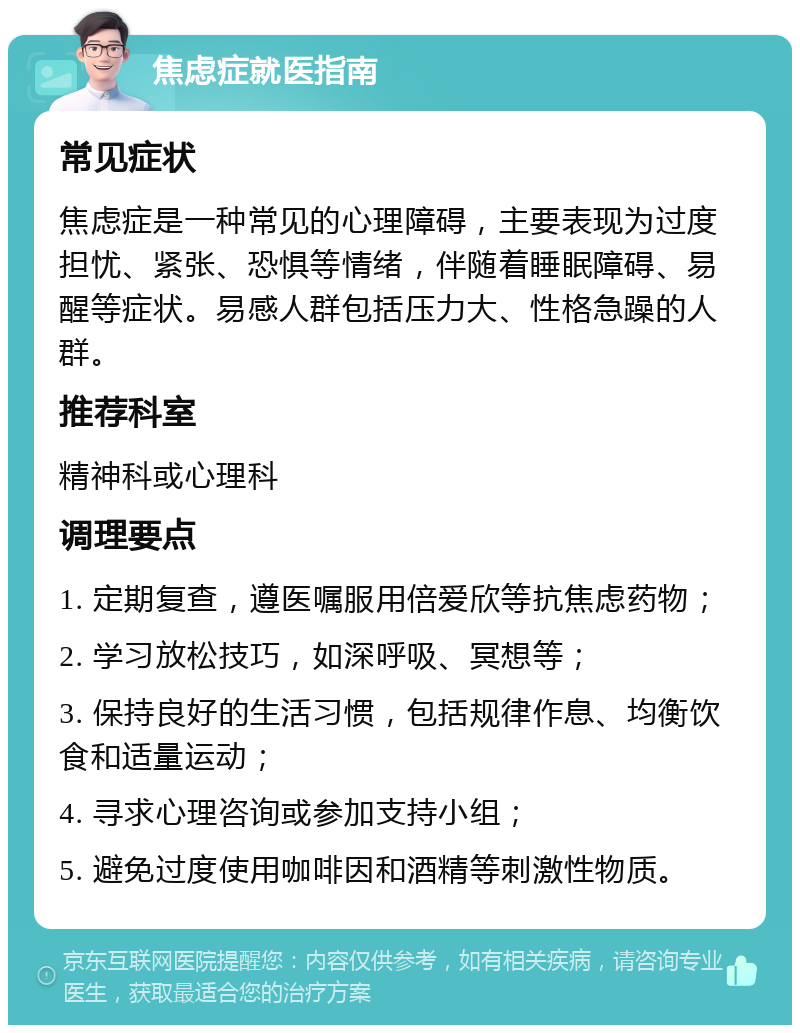 焦虑症就医指南 常见症状 焦虑症是一种常见的心理障碍，主要表现为过度担忧、紧张、恐惧等情绪，伴随着睡眠障碍、易醒等症状。易感人群包括压力大、性格急躁的人群。 推荐科室 精神科或心理科 调理要点 1. 定期复查，遵医嘱服用倍爱欣等抗焦虑药物； 2. 学习放松技巧，如深呼吸、冥想等； 3. 保持良好的生活习惯，包括规律作息、均衡饮食和适量运动； 4. 寻求心理咨询或参加支持小组； 5. 避免过度使用咖啡因和酒精等刺激性物质。