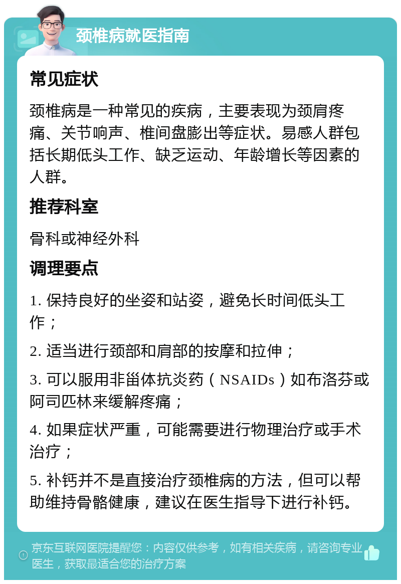 颈椎病就医指南 常见症状 颈椎病是一种常见的疾病，主要表现为颈肩疼痛、关节响声、椎间盘膨出等症状。易感人群包括长期低头工作、缺乏运动、年龄增长等因素的人群。 推荐科室 骨科或神经外科 调理要点 1. 保持良好的坐姿和站姿，避免长时间低头工作； 2. 适当进行颈部和肩部的按摩和拉伸； 3. 可以服用非甾体抗炎药（NSAIDs）如布洛芬或阿司匹林来缓解疼痛； 4. 如果症状严重，可能需要进行物理治疗或手术治疗； 5. 补钙并不是直接治疗颈椎病的方法，但可以帮助维持骨骼健康，建议在医生指导下进行补钙。