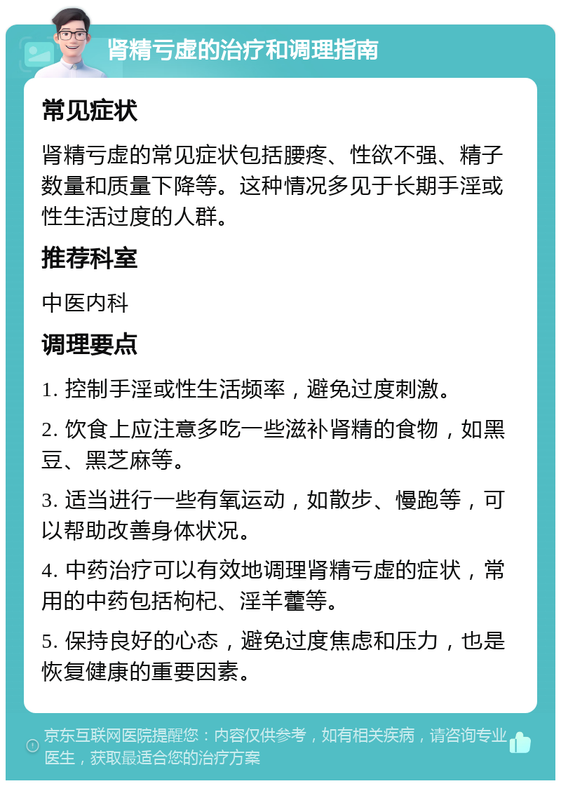 肾精亏虚的治疗和调理指南 常见症状 肾精亏虚的常见症状包括腰疼、性欲不强、精子数量和质量下降等。这种情况多见于长期手淫或性生活过度的人群。 推荐科室 中医内科 调理要点 1. 控制手淫或性生活频率，避免过度刺激。 2. 饮食上应注意多吃一些滋补肾精的食物，如黑豆、黑芝麻等。 3. 适当进行一些有氧运动，如散步、慢跑等，可以帮助改善身体状况。 4. 中药治疗可以有效地调理肾精亏虚的症状，常用的中药包括枸杞、淫羊藿等。 5. 保持良好的心态，避免过度焦虑和压力，也是恢复健康的重要因素。