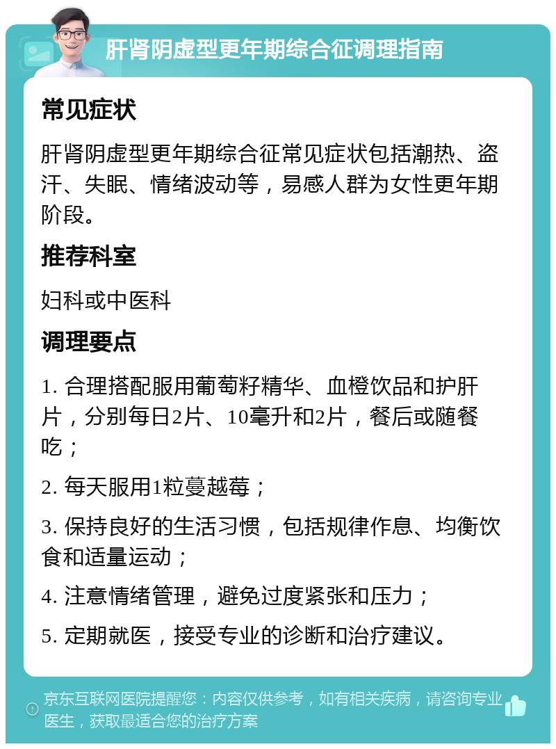 肝肾阴虚型更年期综合征调理指南 常见症状 肝肾阴虚型更年期综合征常见症状包括潮热、盗汗、失眠、情绪波动等，易感人群为女性更年期阶段。 推荐科室 妇科或中医科 调理要点 1. 合理搭配服用葡萄籽精华、血橙饮品和护肝片，分别每日2片、10毫升和2片，餐后或随餐吃； 2. 每天服用1粒蔓越莓； 3. 保持良好的生活习惯，包括规律作息、均衡饮食和适量运动； 4. 注意情绪管理，避免过度紧张和压力； 5. 定期就医，接受专业的诊断和治疗建议。