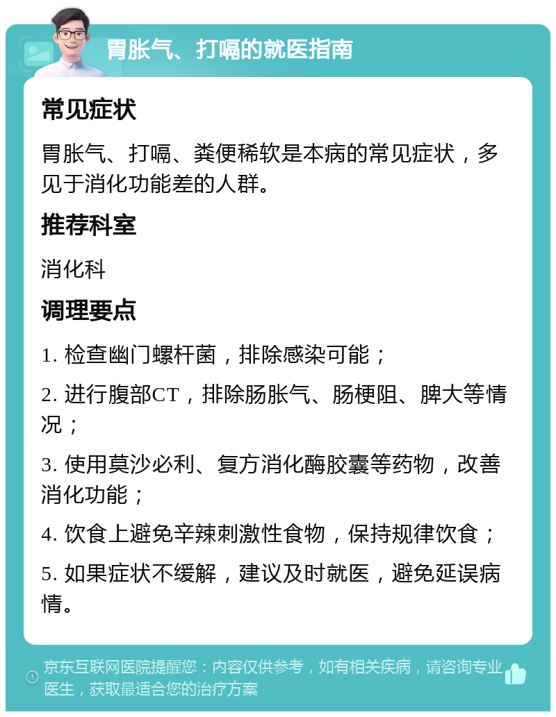 胃胀气、打嗝的就医指南 常见症状 胃胀气、打嗝、粪便稀软是本病的常见症状，多见于消化功能差的人群。 推荐科室 消化科 调理要点 1. 检查幽门螺杆菌，排除感染可能； 2. 进行腹部CT，排除肠胀气、肠梗阻、脾大等情况； 3. 使用莫沙必利、复方消化酶胶囊等药物，改善消化功能； 4. 饮食上避免辛辣刺激性食物，保持规律饮食； 5. 如果症状不缓解，建议及时就医，避免延误病情。