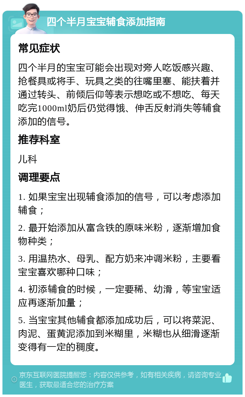 四个半月宝宝辅食添加指南 常见症状 四个半月的宝宝可能会出现对旁人吃饭感兴趣、抢餐具或将手、玩具之类的往嘴里塞、能扶着并通过转头、前倾后仰等表示想吃或不想吃、每天吃完1000ml奶后仍觉得饿、伸舌反射消失等辅食添加的信号。 推荐科室 儿科 调理要点 1. 如果宝宝出现辅食添加的信号，可以考虑添加辅食； 2. 最开始添加从富含铁的原味米粉，逐渐增加食物种类； 3. 用温热水、母乳、配方奶来冲调米粉，主要看宝宝喜欢哪种口味； 4. 初添辅食的时候，一定要稀、幼滑，等宝宝适应再逐渐加量； 5. 当宝宝其他辅食都添加成功后，可以将菜泥、肉泥、蛋黄泥添加到米糊里，米糊也从细滑逐渐变得有一定的稠度。