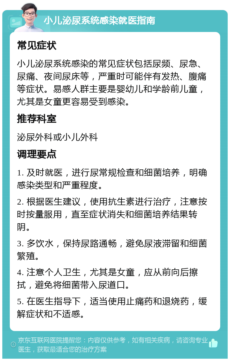 小儿泌尿系统感染就医指南 常见症状 小儿泌尿系统感染的常见症状包括尿频、尿急、尿痛、夜间尿床等，严重时可能伴有发热、腹痛等症状。易感人群主要是婴幼儿和学龄前儿童，尤其是女童更容易受到感染。 推荐科室 泌尿外科或小儿外科 调理要点 1. 及时就医，进行尿常规检查和细菌培养，明确感染类型和严重程度。 2. 根据医生建议，使用抗生素进行治疗，注意按时按量服用，直至症状消失和细菌培养结果转阴。 3. 多饮水，保持尿路通畅，避免尿液滞留和细菌繁殖。 4. 注意个人卫生，尤其是女童，应从前向后擦拭，避免将细菌带入尿道口。 5. 在医生指导下，适当使用止痛药和退烧药，缓解症状和不适感。