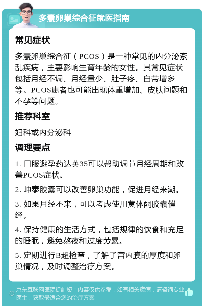 多囊卵巢综合征就医指南 常见症状 多囊卵巢综合征（PCOS）是一种常见的内分泌紊乱疾病，主要影响生育年龄的女性。其常见症状包括月经不调、月经量少、肚子疼、白带增多等。PCOS患者也可能出现体重增加、皮肤问题和不孕等问题。 推荐科室 妇科或内分泌科 调理要点 1. 口服避孕药达英35可以帮助调节月经周期和改善PCOS症状。 2. 坤泰胶囊可以改善卵巢功能，促进月经来潮。 3. 如果月经不来，可以考虑使用黄体酮胶囊催经。 4. 保持健康的生活方式，包括规律的饮食和充足的睡眠，避免熬夜和过度劳累。 5. 定期进行B超检查，了解子宫内膜的厚度和卵巢情况，及时调整治疗方案。