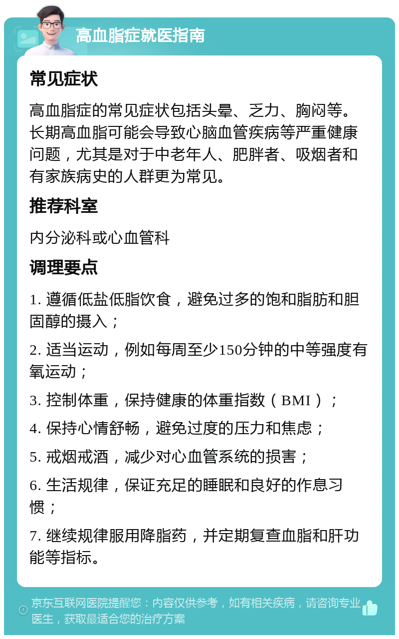 高血脂症就医指南 常见症状 高血脂症的常见症状包括头晕、乏力、胸闷等。长期高血脂可能会导致心脑血管疾病等严重健康问题，尤其是对于中老年人、肥胖者、吸烟者和有家族病史的人群更为常见。 推荐科室 内分泌科或心血管科 调理要点 1. 遵循低盐低脂饮食，避免过多的饱和脂肪和胆固醇的摄入； 2. 适当运动，例如每周至少150分钟的中等强度有氧运动； 3. 控制体重，保持健康的体重指数（BMI）； 4. 保持心情舒畅，避免过度的压力和焦虑； 5. 戒烟戒酒，减少对心血管系统的损害； 6. 生活规律，保证充足的睡眠和良好的作息习惯； 7. 继续规律服用降脂药，并定期复查血脂和肝功能等指标。