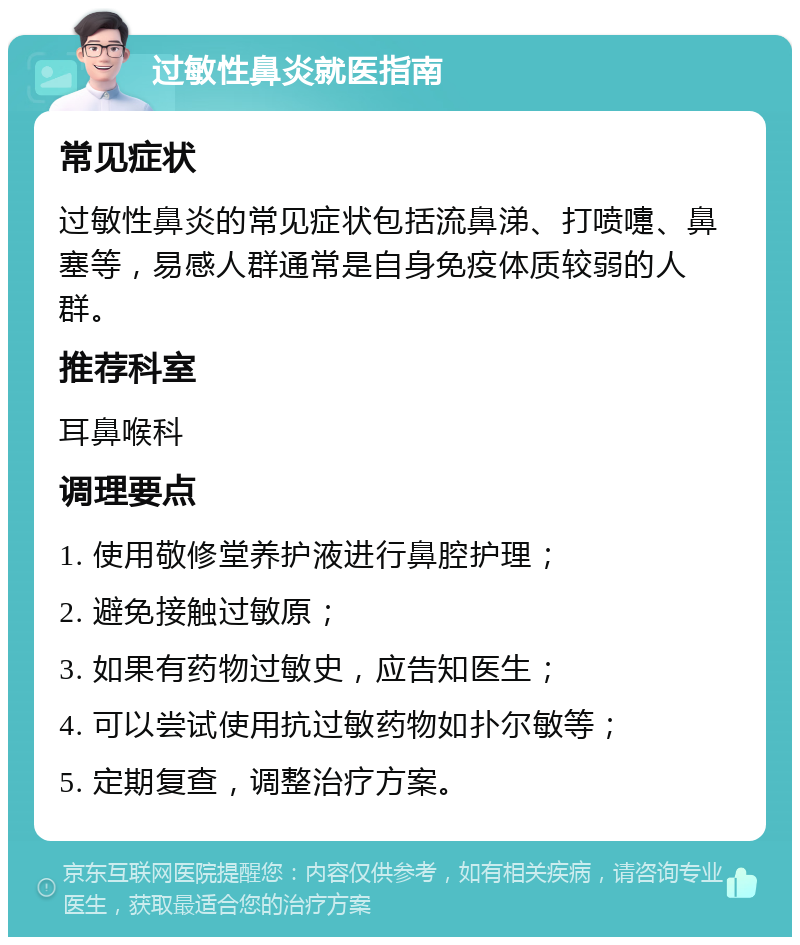 过敏性鼻炎就医指南 常见症状 过敏性鼻炎的常见症状包括流鼻涕、打喷嚏、鼻塞等，易感人群通常是自身免疫体质较弱的人群。 推荐科室 耳鼻喉科 调理要点 1. 使用敬修堂养护液进行鼻腔护理； 2. 避免接触过敏原； 3. 如果有药物过敏史，应告知医生； 4. 可以尝试使用抗过敏药物如扑尔敏等； 5. 定期复查，调整治疗方案。