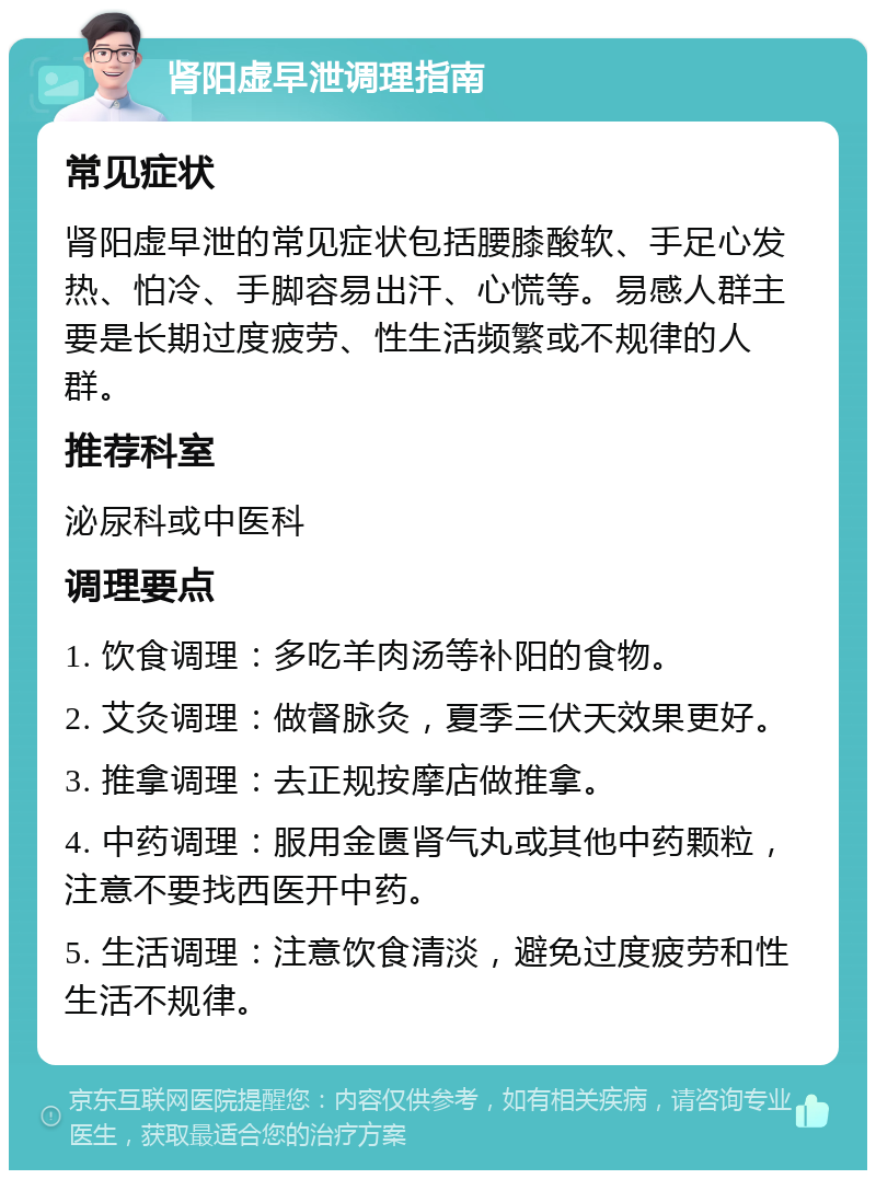 肾阳虚早泄调理指南 常见症状 肾阳虚早泄的常见症状包括腰膝酸软、手足心发热、怕冷、手脚容易出汗、心慌等。易感人群主要是长期过度疲劳、性生活频繁或不规律的人群。 推荐科室 泌尿科或中医科 调理要点 1. 饮食调理：多吃羊肉汤等补阳的食物。 2. 艾灸调理：做督脉灸，夏季三伏天效果更好。 3. 推拿调理：去正规按摩店做推拿。 4. 中药调理：服用金匮肾气丸或其他中药颗粒，注意不要找西医开中药。 5. 生活调理：注意饮食清淡，避免过度疲劳和性生活不规律。