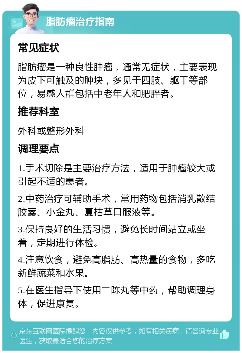 脂肪瘤治疗指南 常见症状 脂肪瘤是一种良性肿瘤，通常无症状，主要表现为皮下可触及的肿块，多见于四肢、躯干等部位，易感人群包括中老年人和肥胖者。 推荐科室 外科或整形外科 调理要点 1.手术切除是主要治疗方法，适用于肿瘤较大或引起不适的患者。 2.中药治疗可辅助手术，常用药物包括消乳散结胶囊、小金丸、夏枯草口服液等。 3.保持良好的生活习惯，避免长时间站立或坐着，定期进行体检。 4.注意饮食，避免高脂肪、高热量的食物，多吃新鲜蔬菜和水果。 5.在医生指导下使用二陈丸等中药，帮助调理身体，促进康复。