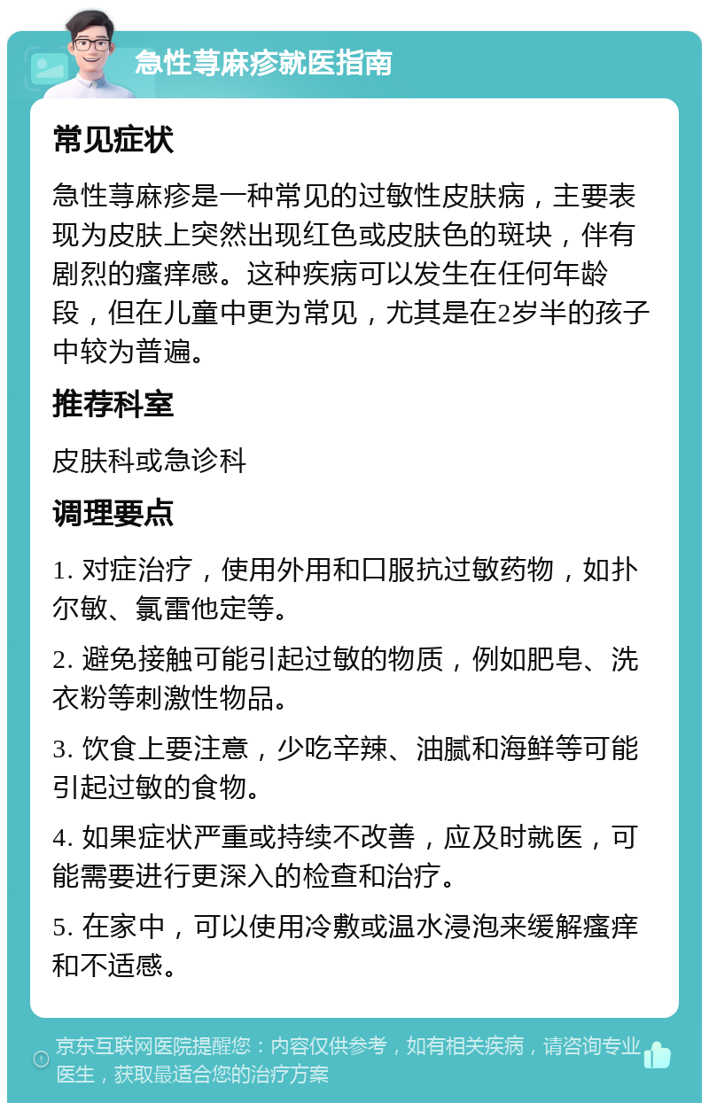 急性荨麻疹就医指南 常见症状 急性荨麻疹是一种常见的过敏性皮肤病，主要表现为皮肤上突然出现红色或皮肤色的斑块，伴有剧烈的瘙痒感。这种疾病可以发生在任何年龄段，但在儿童中更为常见，尤其是在2岁半的孩子中较为普遍。 推荐科室 皮肤科或急诊科 调理要点 1. 对症治疗，使用外用和口服抗过敏药物，如扑尔敏、氯雷他定等。 2. 避免接触可能引起过敏的物质，例如肥皂、洗衣粉等刺激性物品。 3. 饮食上要注意，少吃辛辣、油腻和海鲜等可能引起过敏的食物。 4. 如果症状严重或持续不改善，应及时就医，可能需要进行更深入的检查和治疗。 5. 在家中，可以使用冷敷或温水浸泡来缓解瘙痒和不适感。