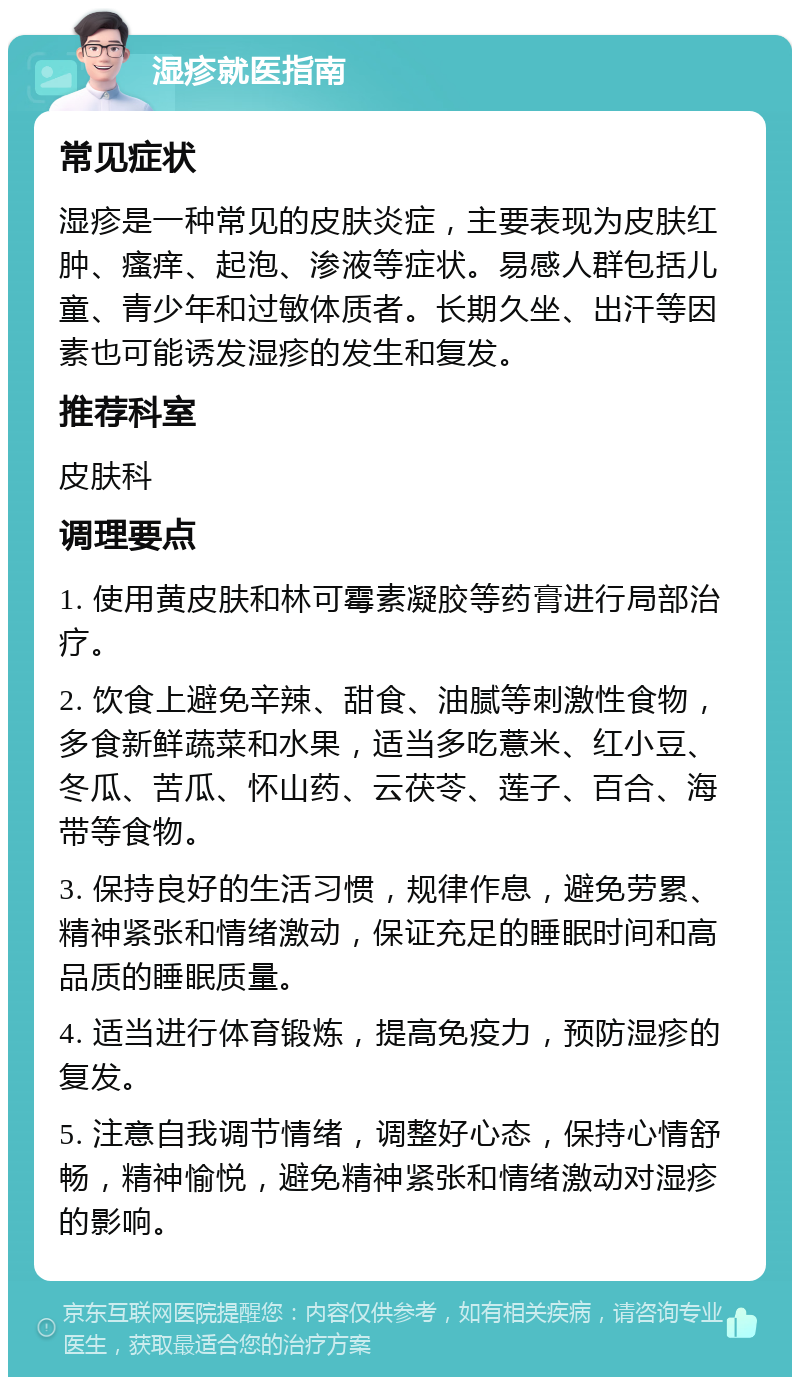 湿疹就医指南 常见症状 湿疹是一种常见的皮肤炎症，主要表现为皮肤红肿、瘙痒、起泡、渗液等症状。易感人群包括儿童、青少年和过敏体质者。长期久坐、出汗等因素也可能诱发湿疹的发生和复发。 推荐科室 皮肤科 调理要点 1. 使用黄皮肤和林可霉素凝胶等药膏进行局部治疗。 2. 饮食上避免辛辣、甜食、油腻等刺激性食物，多食新鲜蔬菜和水果，适当多吃薏米、红小豆、冬瓜、苦瓜、怀山药、云茯苓、莲子、百合、海带等食物。 3. 保持良好的生活习惯，规律作息，避免劳累、精神紧张和情绪激动，保证充足的睡眠时间和高品质的睡眠质量。 4. 适当进行体育锻炼，提高免疫力，预防湿疹的复发。 5. 注意自我调节情绪，调整好心态，保持心情舒畅，精神愉悦，避免精神紧张和情绪激动对湿疹的影响。