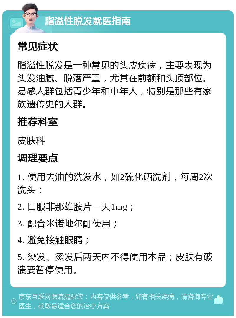 脂溢性脱发就医指南 常见症状 脂溢性脱发是一种常见的头皮疾病，主要表现为头发油腻、脱落严重，尤其在前额和头顶部位。易感人群包括青少年和中年人，特别是那些有家族遗传史的人群。 推荐科室 皮肤科 调理要点 1. 使用去油的洗发水，如2硫化硒洗剂，每周2次洗头； 2. 口服非那雄胺片一天1mg； 3. 配合米诺地尔酊使用； 4. 避免接触眼睛； 5. 染发、烫发后两天内不得使用本品；皮肤有破溃要暂停使用。