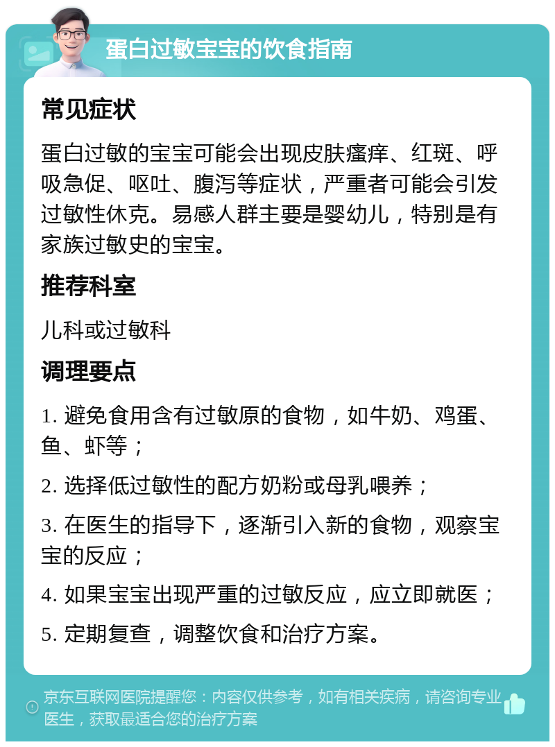 蛋白过敏宝宝的饮食指南 常见症状 蛋白过敏的宝宝可能会出现皮肤瘙痒、红斑、呼吸急促、呕吐、腹泻等症状，严重者可能会引发过敏性休克。易感人群主要是婴幼儿，特别是有家族过敏史的宝宝。 推荐科室 儿科或过敏科 调理要点 1. 避免食用含有过敏原的食物，如牛奶、鸡蛋、鱼、虾等； 2. 选择低过敏性的配方奶粉或母乳喂养； 3. 在医生的指导下，逐渐引入新的食物，观察宝宝的反应； 4. 如果宝宝出现严重的过敏反应，应立即就医； 5. 定期复查，调整饮食和治疗方案。