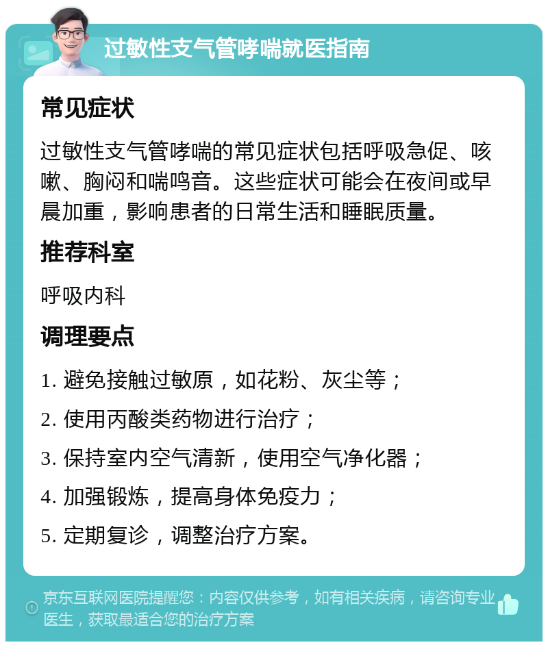 过敏性支气管哮喘就医指南 常见症状 过敏性支气管哮喘的常见症状包括呼吸急促、咳嗽、胸闷和喘鸣音。这些症状可能会在夜间或早晨加重，影响患者的日常生活和睡眠质量。 推荐科室 呼吸内科 调理要点 1. 避免接触过敏原，如花粉、灰尘等； 2. 使用丙酸类药物进行治疗； 3. 保持室内空气清新，使用空气净化器； 4. 加强锻炼，提高身体免疫力； 5. 定期复诊，调整治疗方案。