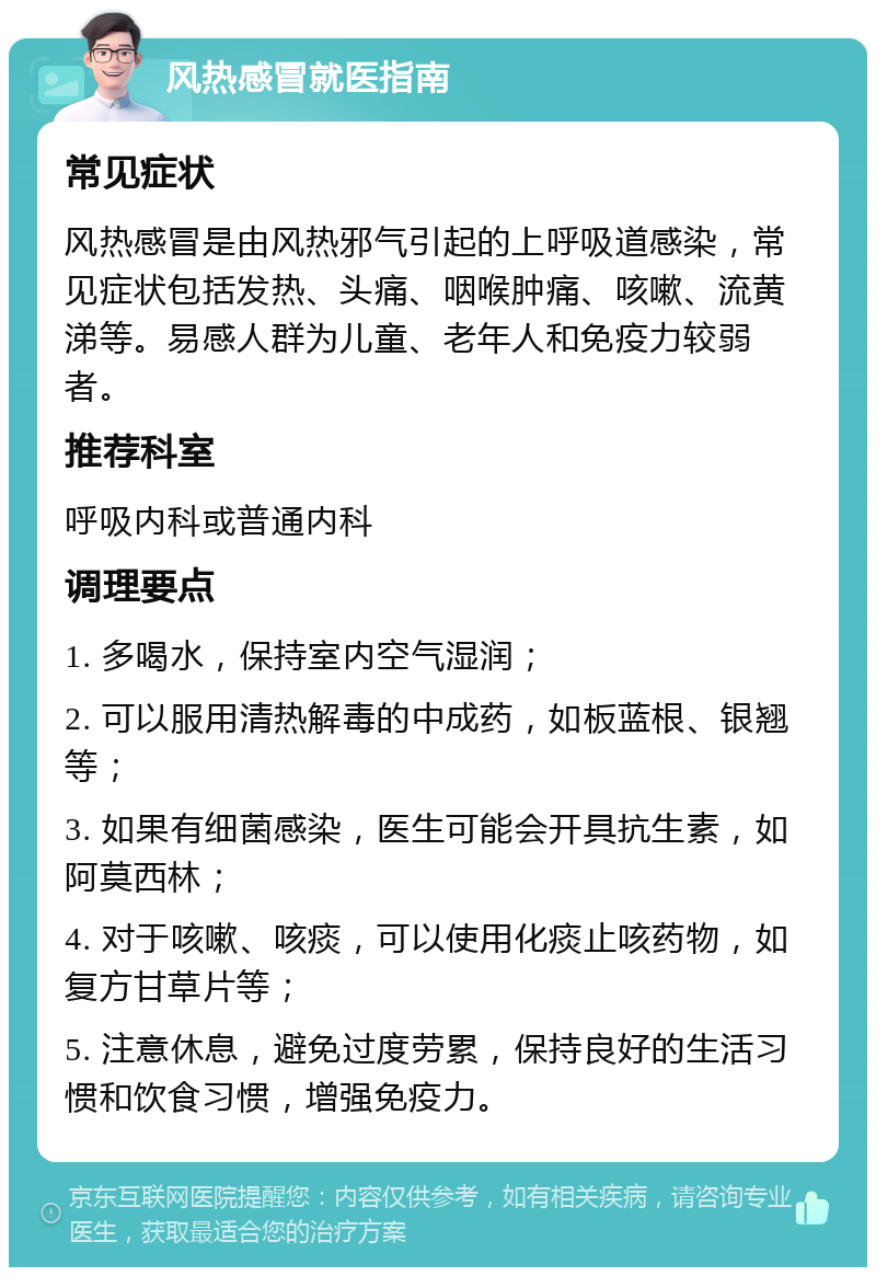 风热感冒就医指南 常见症状 风热感冒是由风热邪气引起的上呼吸道感染，常见症状包括发热、头痛、咽喉肿痛、咳嗽、流黄涕等。易感人群为儿童、老年人和免疫力较弱者。 推荐科室 呼吸内科或普通内科 调理要点 1. 多喝水，保持室内空气湿润； 2. 可以服用清热解毒的中成药，如板蓝根、银翘等； 3. 如果有细菌感染，医生可能会开具抗生素，如阿莫西林； 4. 对于咳嗽、咳痰，可以使用化痰止咳药物，如复方甘草片等； 5. 注意休息，避免过度劳累，保持良好的生活习惯和饮食习惯，增强免疫力。