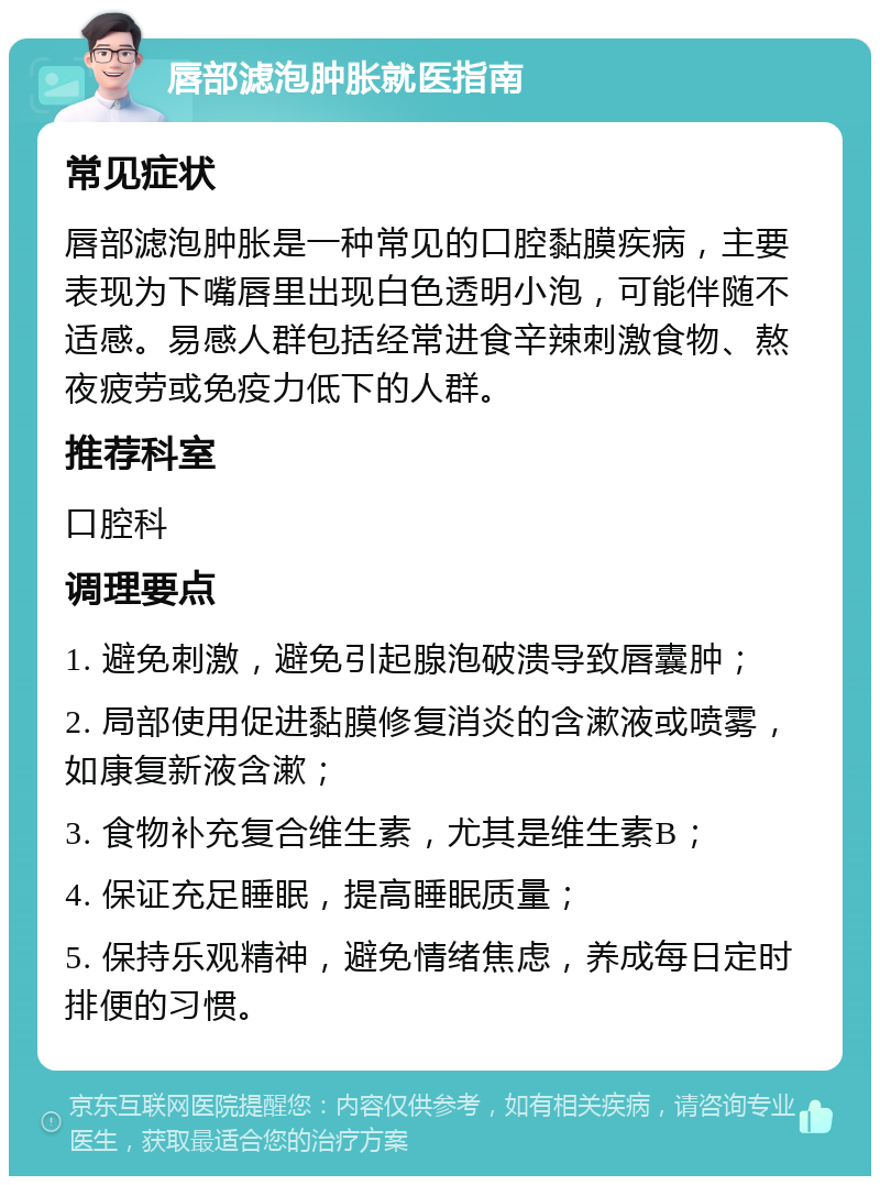 唇部滤泡肿胀就医指南 常见症状 唇部滤泡肿胀是一种常见的口腔黏膜疾病，主要表现为下嘴唇里出现白色透明小泡，可能伴随不适感。易感人群包括经常进食辛辣刺激食物、熬夜疲劳或免疫力低下的人群。 推荐科室 口腔科 调理要点 1. 避免刺激，避免引起腺泡破溃导致唇囊肿； 2. 局部使用促进黏膜修复消炎的含漱液或喷雾，如康复新液含漱； 3. 食物补充复合维生素，尤其是维生素B； 4. 保证充足睡眠，提高睡眠质量； 5. 保持乐观精神，避免情绪焦虑，养成每日定时排便的习惯。