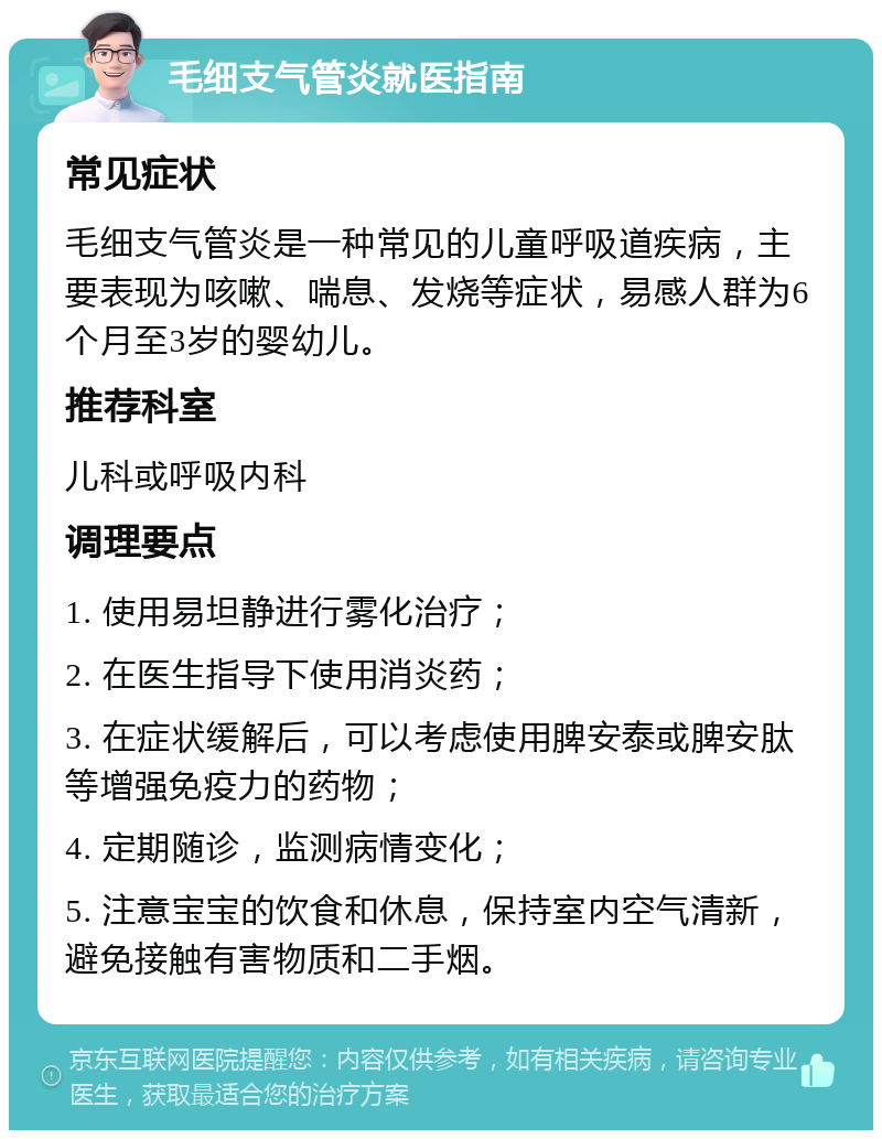 毛细支气管炎就医指南 常见症状 毛细支气管炎是一种常见的儿童呼吸道疾病，主要表现为咳嗽、喘息、发烧等症状，易感人群为6个月至3岁的婴幼儿。 推荐科室 儿科或呼吸内科 调理要点 1. 使用易坦静进行雾化治疗； 2. 在医生指导下使用消炎药； 3. 在症状缓解后，可以考虑使用脾安泰或脾安肽等增强免疫力的药物； 4. 定期随诊，监测病情变化； 5. 注意宝宝的饮食和休息，保持室内空气清新，避免接触有害物质和二手烟。