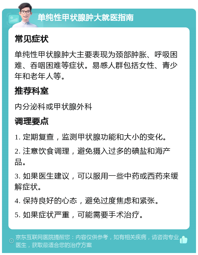 单纯性甲状腺肿大就医指南 常见症状 单纯性甲状腺肿大主要表现为颈部肿胀、呼吸困难、吞咽困难等症状。易感人群包括女性、青少年和老年人等。 推荐科室 内分泌科或甲状腺外科 调理要点 1. 定期复查，监测甲状腺功能和大小的变化。 2. 注意饮食调理，避免摄入过多的碘盐和海产品。 3. 如果医生建议，可以服用一些中药或西药来缓解症状。 4. 保持良好的心态，避免过度焦虑和紧张。 5. 如果症状严重，可能需要手术治疗。