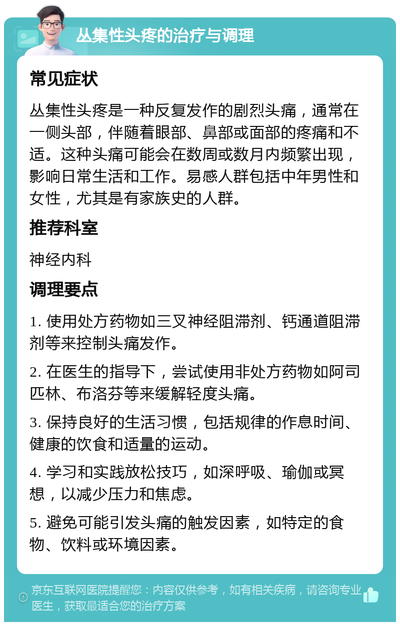 丛集性头疼的治疗与调理 常见症状 丛集性头疼是一种反复发作的剧烈头痛，通常在一侧头部，伴随着眼部、鼻部或面部的疼痛和不适。这种头痛可能会在数周或数月内频繁出现，影响日常生活和工作。易感人群包括中年男性和女性，尤其是有家族史的人群。 推荐科室 神经内科 调理要点 1. 使用处方药物如三叉神经阻滞剂、钙通道阻滞剂等来控制头痛发作。 2. 在医生的指导下，尝试使用非处方药物如阿司匹林、布洛芬等来缓解轻度头痛。 3. 保持良好的生活习惯，包括规律的作息时间、健康的饮食和适量的运动。 4. 学习和实践放松技巧，如深呼吸、瑜伽或冥想，以减少压力和焦虑。 5. 避免可能引发头痛的触发因素，如特定的食物、饮料或环境因素。