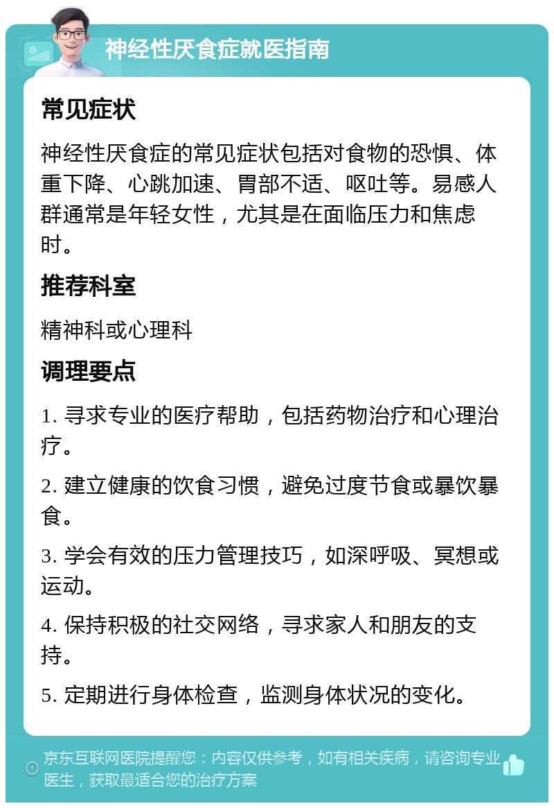 神经性厌食症就医指南 常见症状 神经性厌食症的常见症状包括对食物的恐惧、体重下降、心跳加速、胃部不适、呕吐等。易感人群通常是年轻女性，尤其是在面临压力和焦虑时。 推荐科室 精神科或心理科 调理要点 1. 寻求专业的医疗帮助，包括药物治疗和心理治疗。 2. 建立健康的饮食习惯，避免过度节食或暴饮暴食。 3. 学会有效的压力管理技巧，如深呼吸、冥想或运动。 4. 保持积极的社交网络，寻求家人和朋友的支持。 5. 定期进行身体检查，监测身体状况的变化。