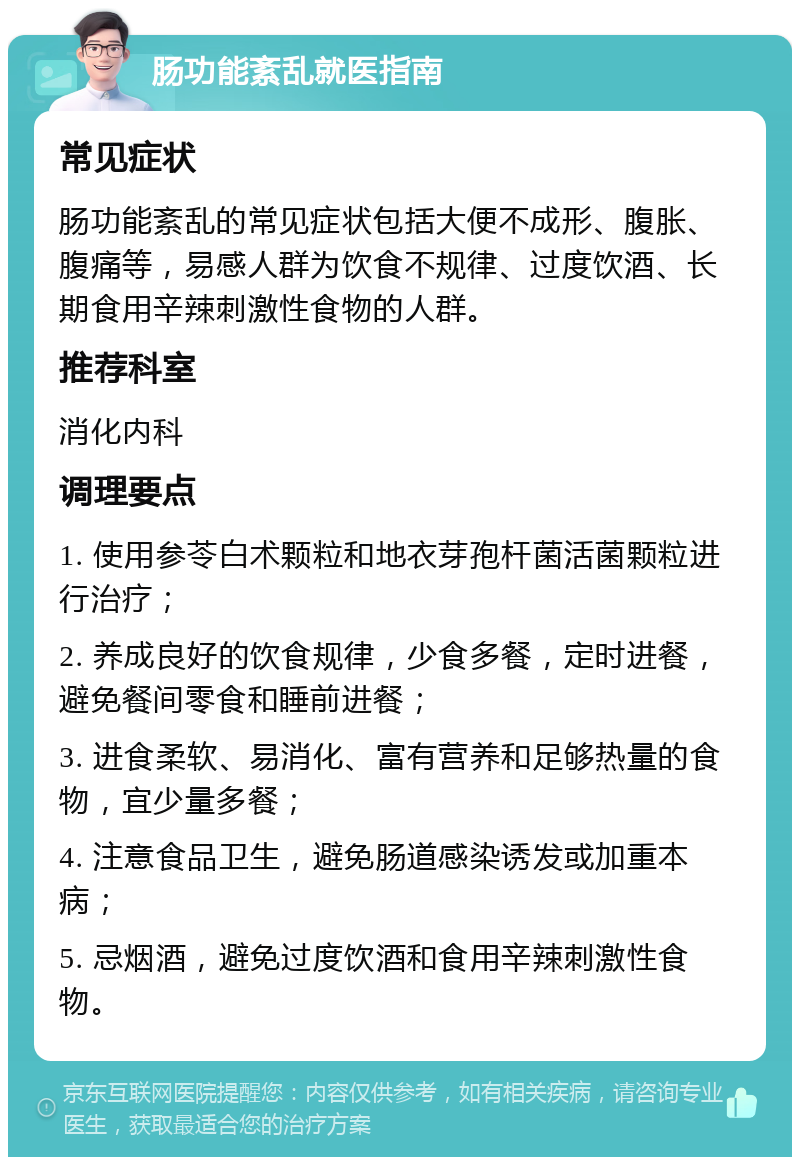 肠功能紊乱就医指南 常见症状 肠功能紊乱的常见症状包括大便不成形、腹胀、腹痛等，易感人群为饮食不规律、过度饮酒、长期食用辛辣刺激性食物的人群。 推荐科室 消化内科 调理要点 1. 使用参苓白术颗粒和地衣芽孢杆菌活菌颗粒进行治疗； 2. 养成良好的饮食规律，少食多餐，定时进餐，避免餐间零食和睡前进餐； 3. 进食柔软、易消化、富有营养和足够热量的食物，宜少量多餐； 4. 注意食品卫生，避免肠道感染诱发或加重本病； 5. 忌烟酒，避免过度饮酒和食用辛辣刺激性食物。