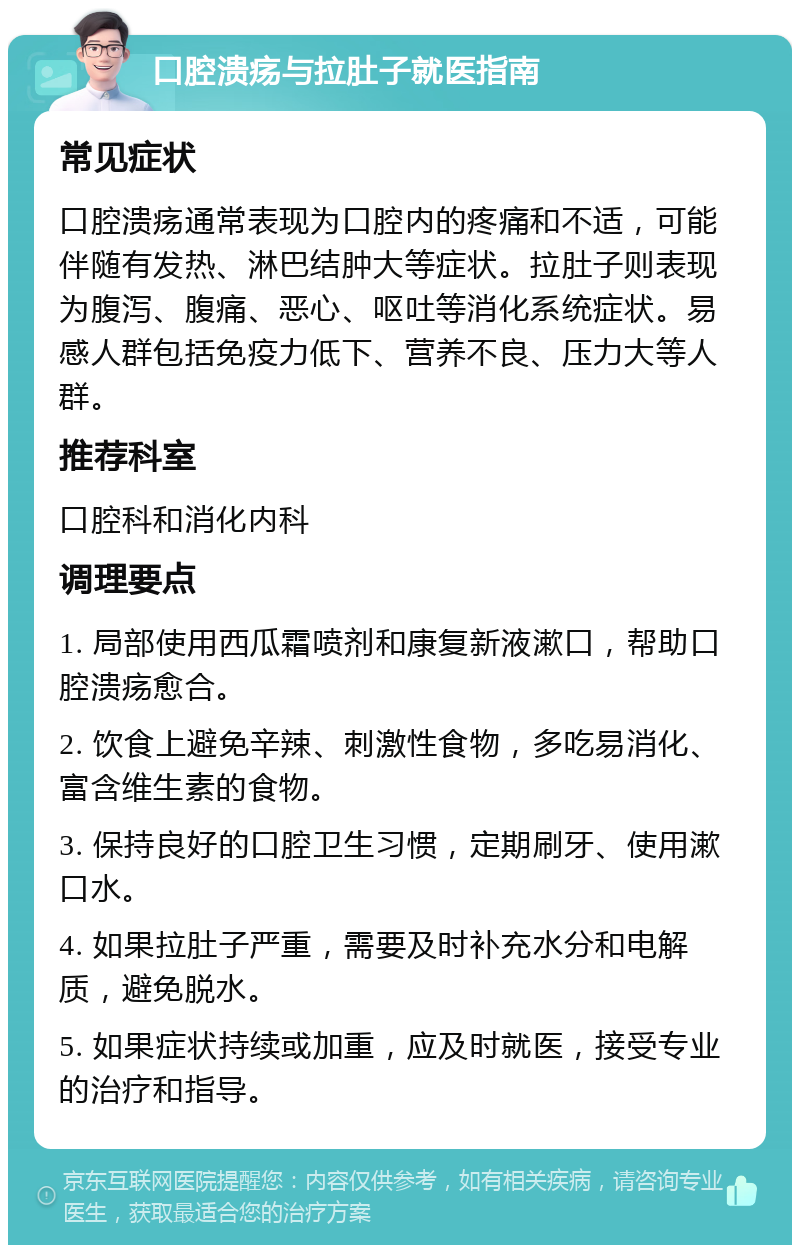 口腔溃疡与拉肚子就医指南 常见症状 口腔溃疡通常表现为口腔内的疼痛和不适，可能伴随有发热、淋巴结肿大等症状。拉肚子则表现为腹泻、腹痛、恶心、呕吐等消化系统症状。易感人群包括免疫力低下、营养不良、压力大等人群。 推荐科室 口腔科和消化内科 调理要点 1. 局部使用西瓜霜喷剂和康复新液漱口，帮助口腔溃疡愈合。 2. 饮食上避免辛辣、刺激性食物，多吃易消化、富含维生素的食物。 3. 保持良好的口腔卫生习惯，定期刷牙、使用漱口水。 4. 如果拉肚子严重，需要及时补充水分和电解质，避免脱水。 5. 如果症状持续或加重，应及时就医，接受专业的治疗和指导。