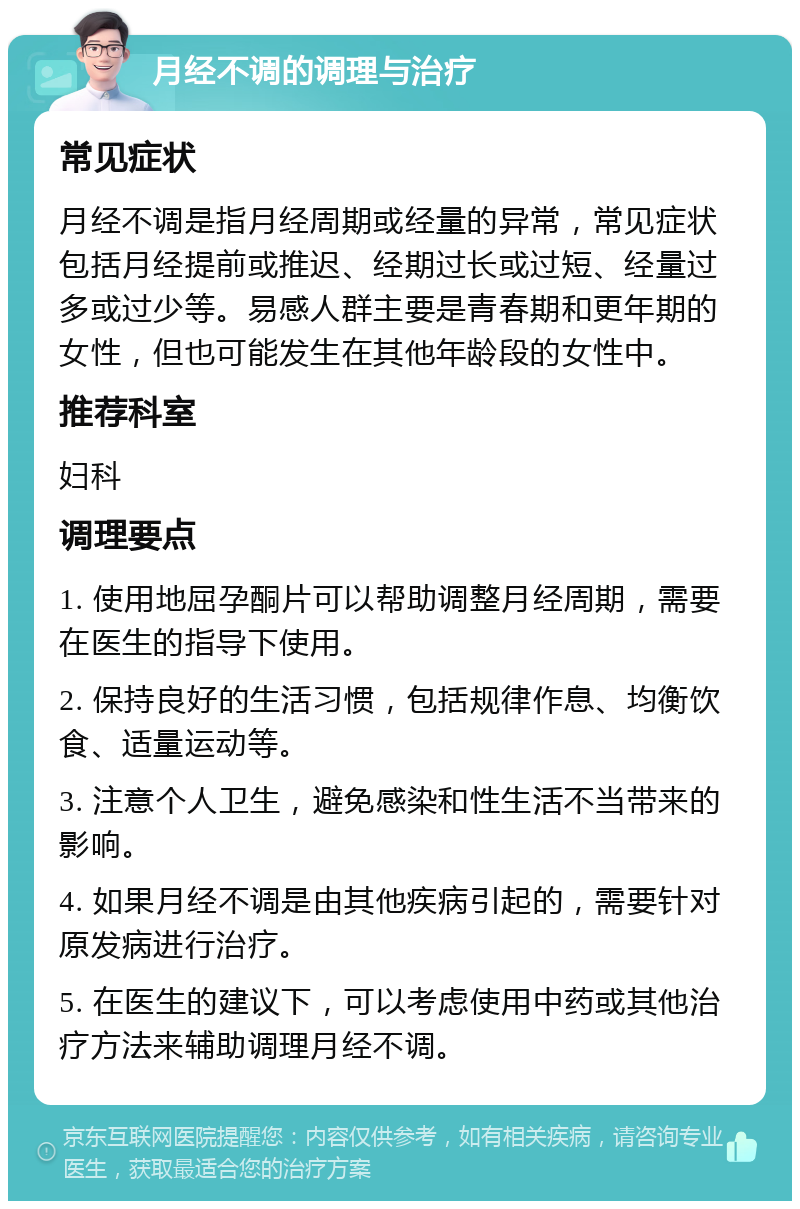 月经不调的调理与治疗 常见症状 月经不调是指月经周期或经量的异常，常见症状包括月经提前或推迟、经期过长或过短、经量过多或过少等。易感人群主要是青春期和更年期的女性，但也可能发生在其他年龄段的女性中。 推荐科室 妇科 调理要点 1. 使用地屈孕酮片可以帮助调整月经周期，需要在医生的指导下使用。 2. 保持良好的生活习惯，包括规律作息、均衡饮食、适量运动等。 3. 注意个人卫生，避免感染和性生活不当带来的影响。 4. 如果月经不调是由其他疾病引起的，需要针对原发病进行治疗。 5. 在医生的建议下，可以考虑使用中药或其他治疗方法来辅助调理月经不调。