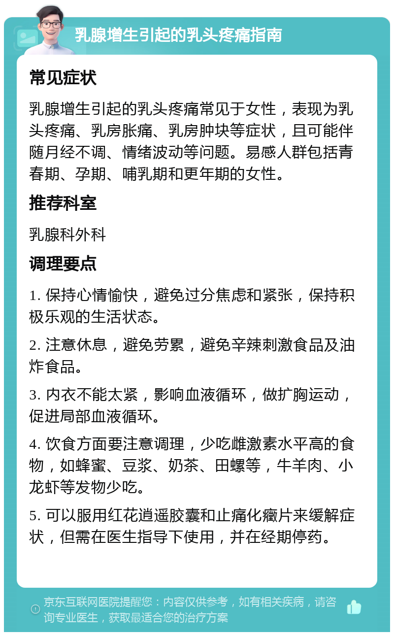 乳腺增生引起的乳头疼痛指南 常见症状 乳腺增生引起的乳头疼痛常见于女性，表现为乳头疼痛、乳房胀痛、乳房肿块等症状，且可能伴随月经不调、情绪波动等问题。易感人群包括青春期、孕期、哺乳期和更年期的女性。 推荐科室 乳腺科外科 调理要点 1. 保持心情愉快，避免过分焦虑和紧张，保持积极乐观的生活状态。 2. 注意休息，避免劳累，避免辛辣刺激食品及油炸食品。 3. 内衣不能太紧，影响血液循环，做扩胸运动，促进局部血液循环。 4. 饮食方面要注意调理，少吃雌激素水平高的食物，如蜂蜜、豆浆、奶茶、田螺等，牛羊肉、小龙虾等发物少吃。 5. 可以服用红花逍遥胶囊和止痛化癥片来缓解症状，但需在医生指导下使用，并在经期停药。