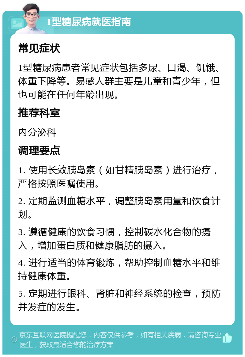 1型糖尿病就医指南 常见症状 1型糖尿病患者常见症状包括多尿、口渴、饥饿、体重下降等。易感人群主要是儿童和青少年，但也可能在任何年龄出现。 推荐科室 内分泌科 调理要点 1. 使用长效胰岛素（如甘精胰岛素）进行治疗，严格按照医嘱使用。 2. 定期监测血糖水平，调整胰岛素用量和饮食计划。 3. 遵循健康的饮食习惯，控制碳水化合物的摄入，增加蛋白质和健康脂肪的摄入。 4. 进行适当的体育锻炼，帮助控制血糖水平和维持健康体重。 5. 定期进行眼科、肾脏和神经系统的检查，预防并发症的发生。