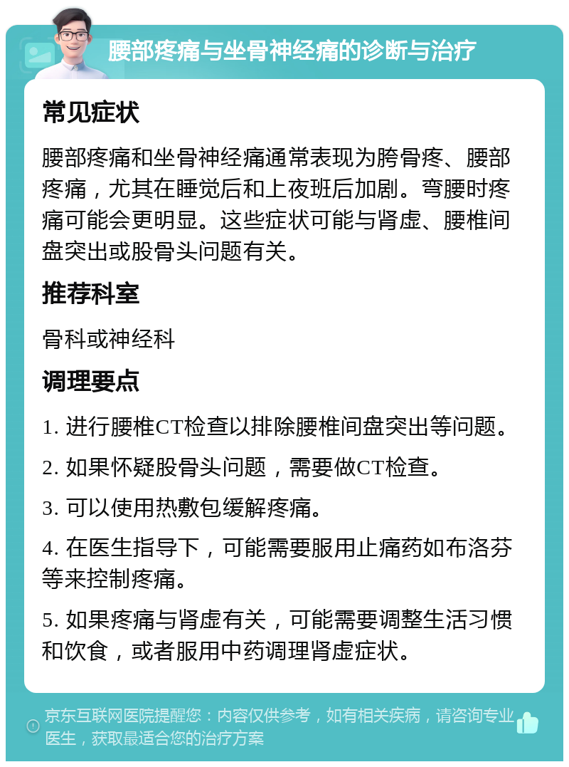 腰部疼痛与坐骨神经痛的诊断与治疗 常见症状 腰部疼痛和坐骨神经痛通常表现为胯骨疼、腰部疼痛，尤其在睡觉后和上夜班后加剧。弯腰时疼痛可能会更明显。这些症状可能与肾虚、腰椎间盘突出或股骨头问题有关。 推荐科室 骨科或神经科 调理要点 1. 进行腰椎CT检查以排除腰椎间盘突出等问题。 2. 如果怀疑股骨头问题，需要做CT检查。 3. 可以使用热敷包缓解疼痛。 4. 在医生指导下，可能需要服用止痛药如布洛芬等来控制疼痛。 5. 如果疼痛与肾虚有关，可能需要调整生活习惯和饮食，或者服用中药调理肾虚症状。